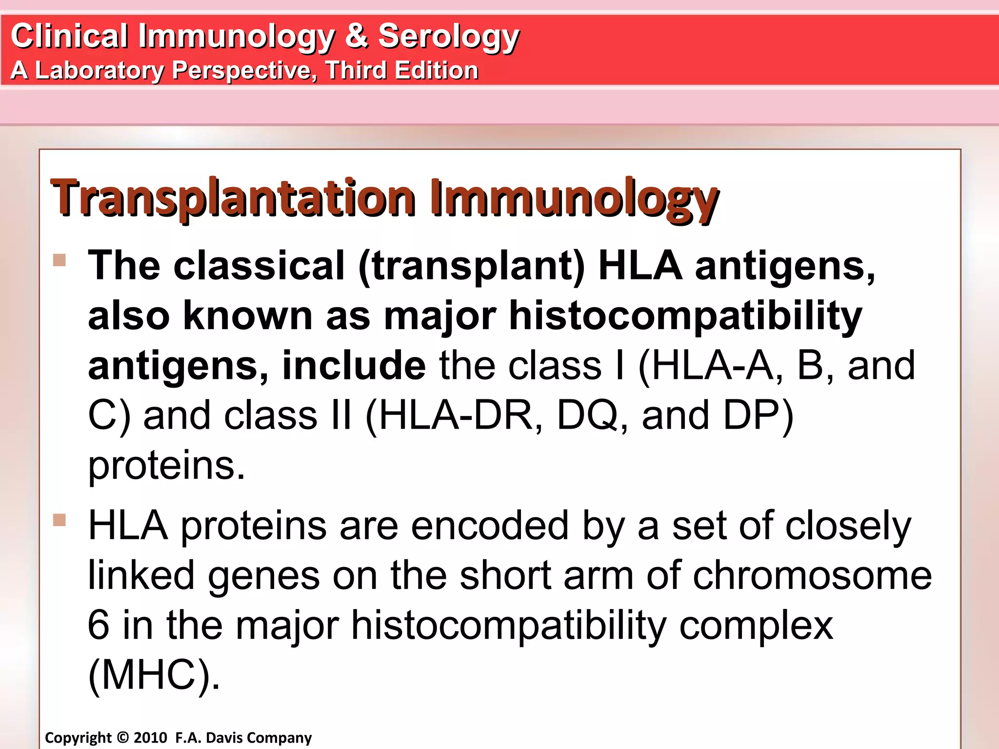 Clinical Immunology & SerologyClinical Immunology & Serology
A Laboratory Perspective, Third EditionA Laboratory Perspective, Third Edition
Copyright © 2010 F.A. Davis Company
Transplantation ImmunologyTransplantation Immunology
 The classical (transplant) HLA antigens,
also known as major histocompatibility
antigens, include the class I (HLA-A, B, and
C) and class II (HLA-DR, DQ, and DP)
proteins.
 HLA proteins are encoded by a set of closely
linked genes on the short arm of chromosome
6 in the major histocompatibility complex
(MHC).
 