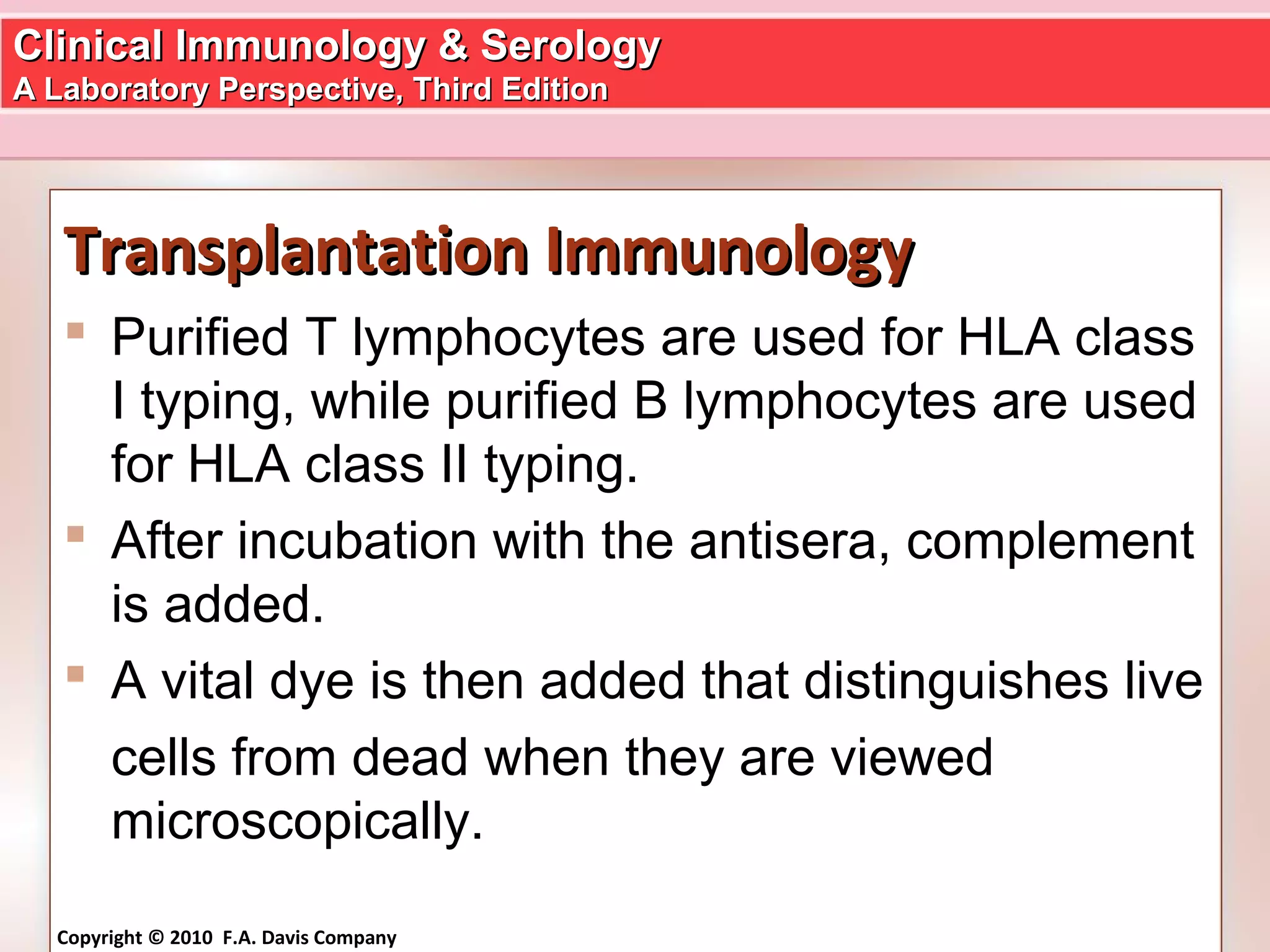 Clinical Immunology & SerologyClinical Immunology & Serology
A Laboratory Perspective, Third EditionA Laboratory Perspective, Third Edition
Copyright © 2010 F.A. Davis Company
Transplantation ImmunologyTransplantation Immunology
 Purified T lymphocytes are used for HLA class
I typing, while purified B lymphocytes are used
for HLA class II typing.
 After incubation with the antisera, complement
is added.
 A vital dye is then added that distinguishes live
cells from dead when they are viewed
microscopically.
 