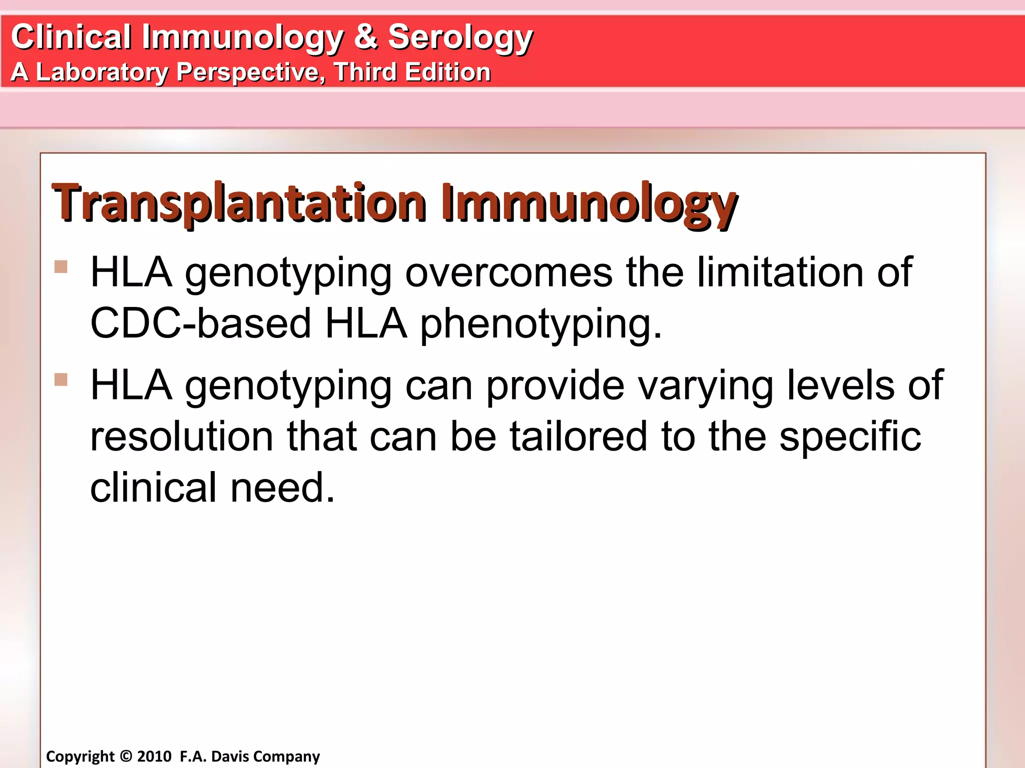 Clinical Immunology & SerologyClinical Immunology & Serology
A Laboratory Perspective, Third EditionA Laboratory Perspective, Third Edition
Copyright © 2010 F.A. Davis Company
Transplantation ImmunologyTransplantation Immunology
 HLA genotyping overcomes the limitation of
CDC-based HLA phenotyping.
 HLA genotyping can provide varying levels of
resolution that can be tailored to the specific
clinical need.
 