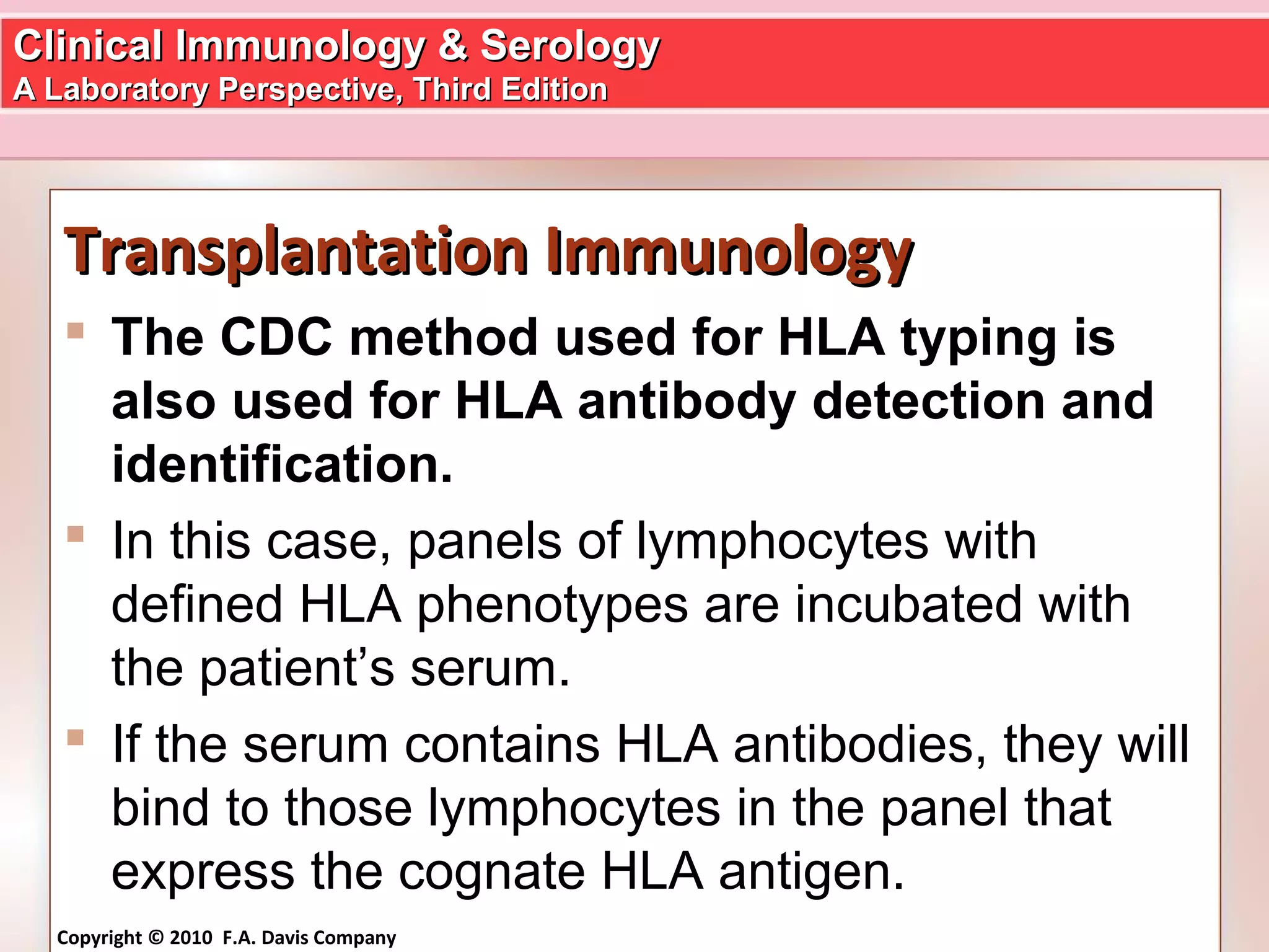 Clinical Immunology & SerologyClinical Immunology & Serology
A Laboratory Perspective, Third EditionA Laboratory Perspective, Third Edition
Copyright © 2010 F.A. Davis Company
Transplantation ImmunologyTransplantation Immunology
 The CDC method used for HLA typing is
also used for HLA antibody detection and
identification.
 In this case, panels of lymphocytes with
defined HLA phenotypes are incubated with
the patient’s serum.
 If the serum contains HLA antibodies, they will
bind to those lymphocytes in the panel that
express the cognate HLA antigen.
 