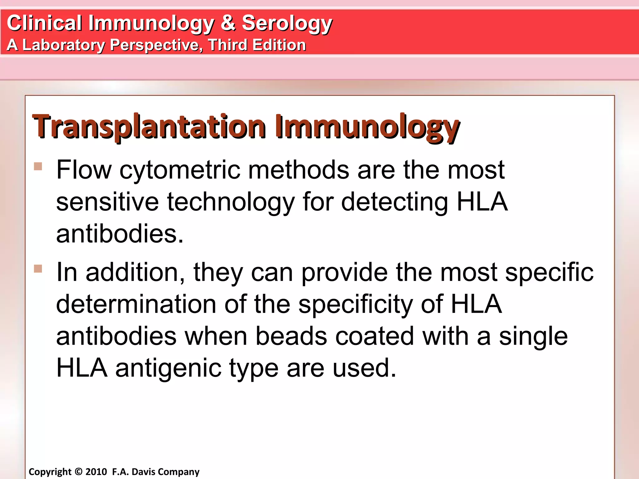 Clinical Immunology & SerologyClinical Immunology & Serology
A Laboratory Perspective, Third EditionA Laboratory Perspective, Third Edition
Copyright © 2010 F.A. Davis Company
Transplantation ImmunologyTransplantation Immunology
 Flow cytometric methods are the most
sensitive technology for detecting HLA
antibodies.
 In addition, they can provide the most specific
determination of the specificity of HLA
antibodies when beads coated with a single
HLA antigenic type are used.
 