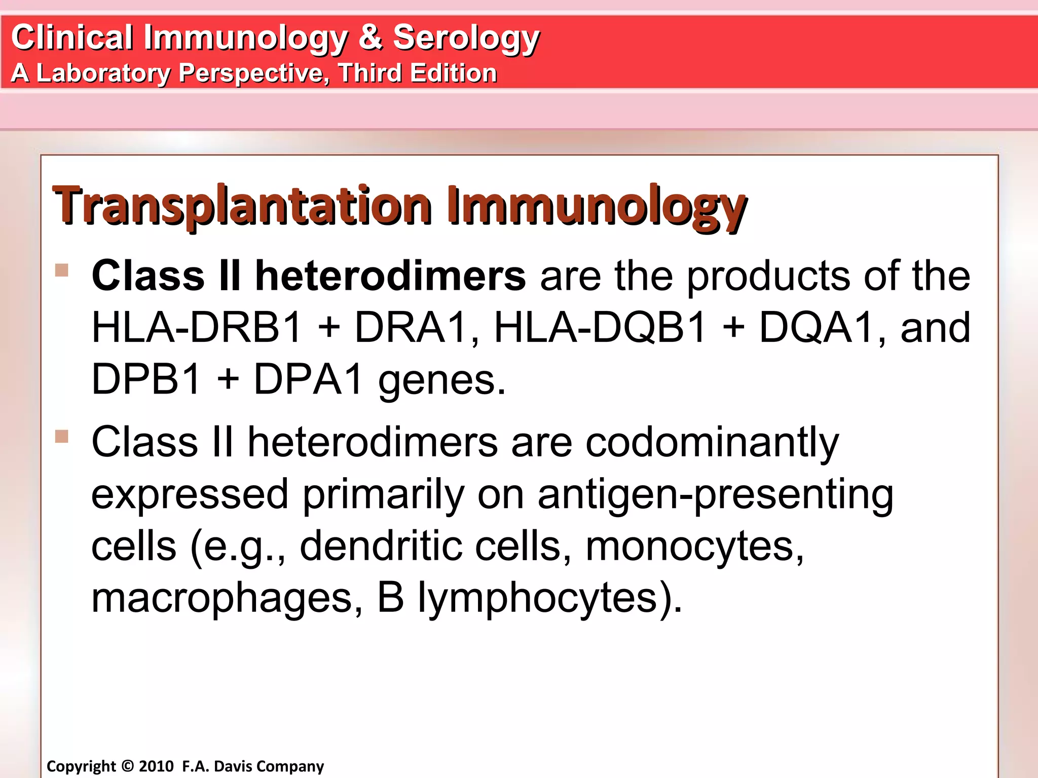 Clinical Immunology & SerologyClinical Immunology & Serology
A Laboratory Perspective, Third EditionA Laboratory Perspective, Third Edition
Copyright © 2010 F.A. Davis Company
Transplantation ImmunologyTransplantation Immunology
 Class II heterodimers are the products of the
HLA-DRB1 + DRA1, HLA-DQB1 + DQA1, and
DPB1 + DPA1 genes.
 Class II heterodimers are codominantly
expressed primarily on antigen-presenting
cells (e.g., dendritic cells, monocytes,
macrophages, B lymphocytes).
 