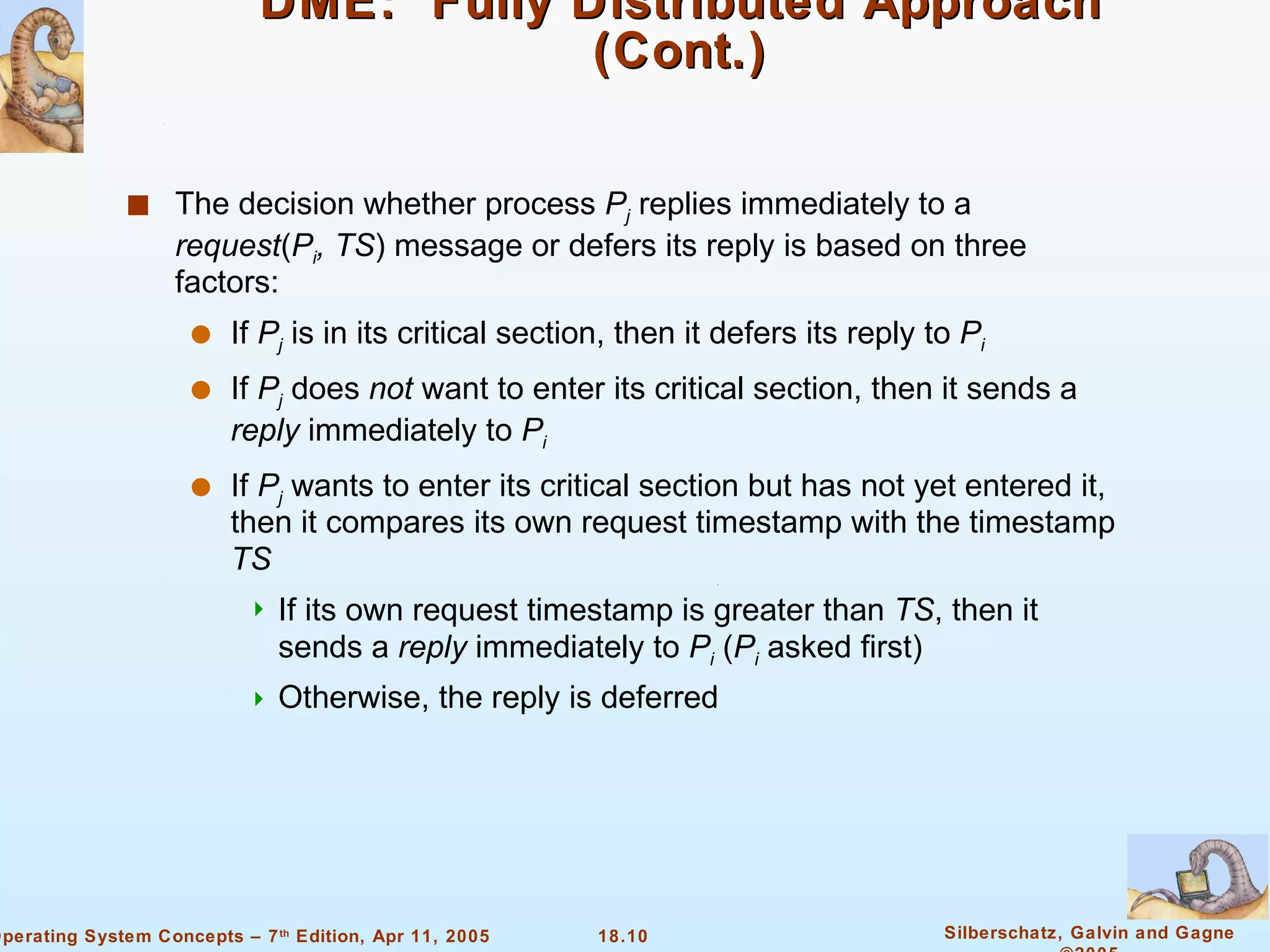 DME:  Fully Distributed Approach (Cont.) The decision whether process  P j   replies immediately to a  request ( P i , TS ) message or defers its reply is based on three factors: If  P j  is in its critical section, then it defers its reply to  P i If  P j  does  not  want to enter its critical section, then it sends a  reply  immediately to  P i If  P j  wants to enter its critical section but has not yet entered it, then it compares its own request timestamp with the timestamp  TS If its own request timestamp is greater than  TS , then it sends a  reply  immediately to  P i  ( P i   asked first) Otherwise, the reply is deferred 