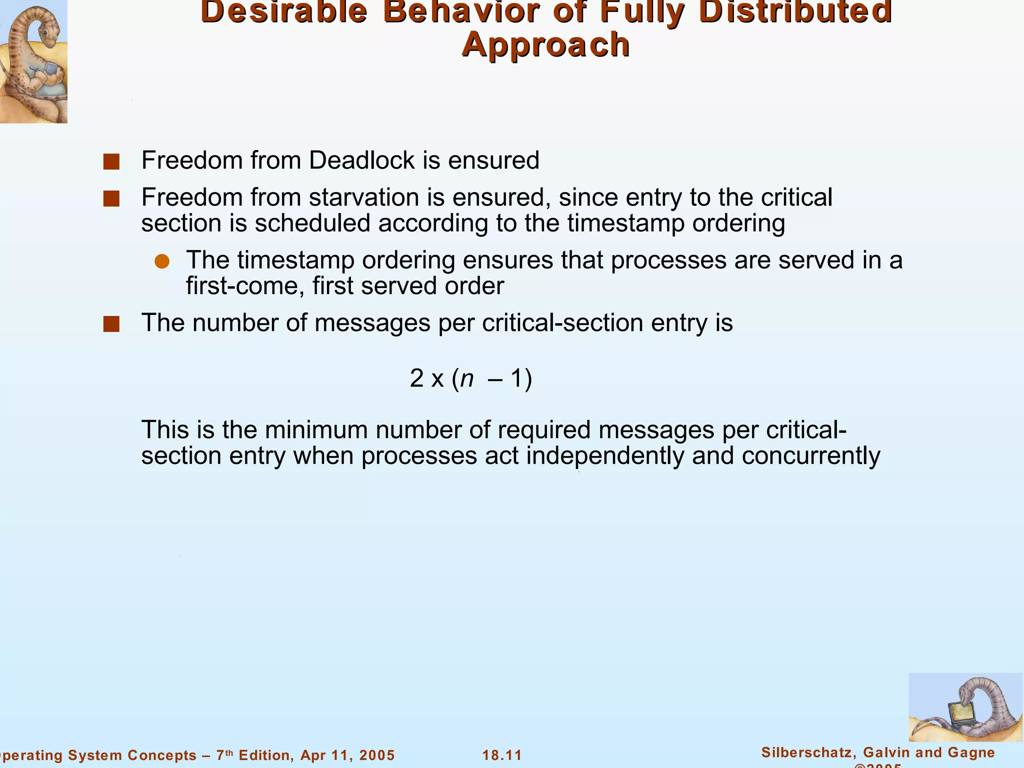 Desirable Behavior of Fully Distributed Approach Freedom from Deadlock is ensured Freedom from starvation is ensured, since entry to the critical section is scheduled according to the timestamp ordering The timestamp ordering ensures that processes are served in a first-come, first served order  The number of messages per critical-section entry is  2 x ( n   – 1) This is the minimum number of required messages per critical-section entry when processes act independently and concurrently  