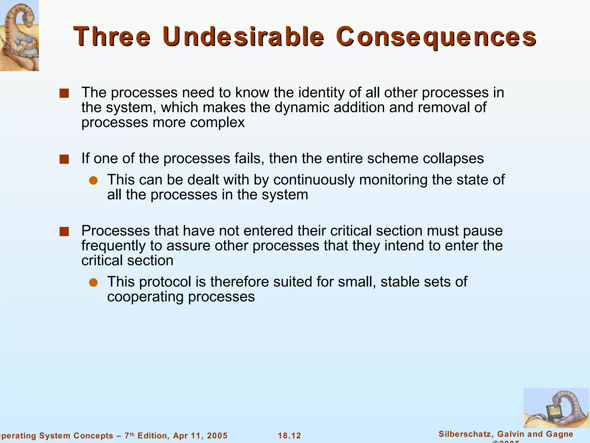 Three Undesirable Consequences The processes need to know the identity of all other processes in the system, which makes the dynamic addition and removal of processes more complex If one of the processes fails, then the entire scheme collapses This can be dealt with by continuously monitoring the state of all the processes in the system Processes that have not entered their critical section must pause frequently to assure other processes that they intend to enter the critical section This protocol is therefore suited for small, stable sets of cooperating processes 