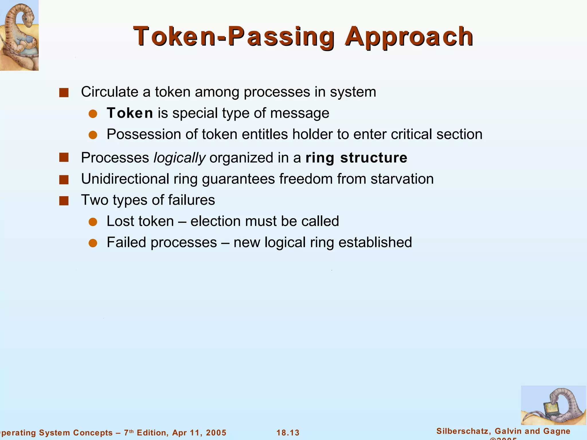 Token-Passing Approach Circulate a token among processes in system Token  is special type of message Possession of token entitles holder to enter critical section Processes  logically  organized in a  ring structure Unidirectional ring guarantees freedom from starvation Two types of failures Lost token – election must be called Failed processes – new logical ring established 