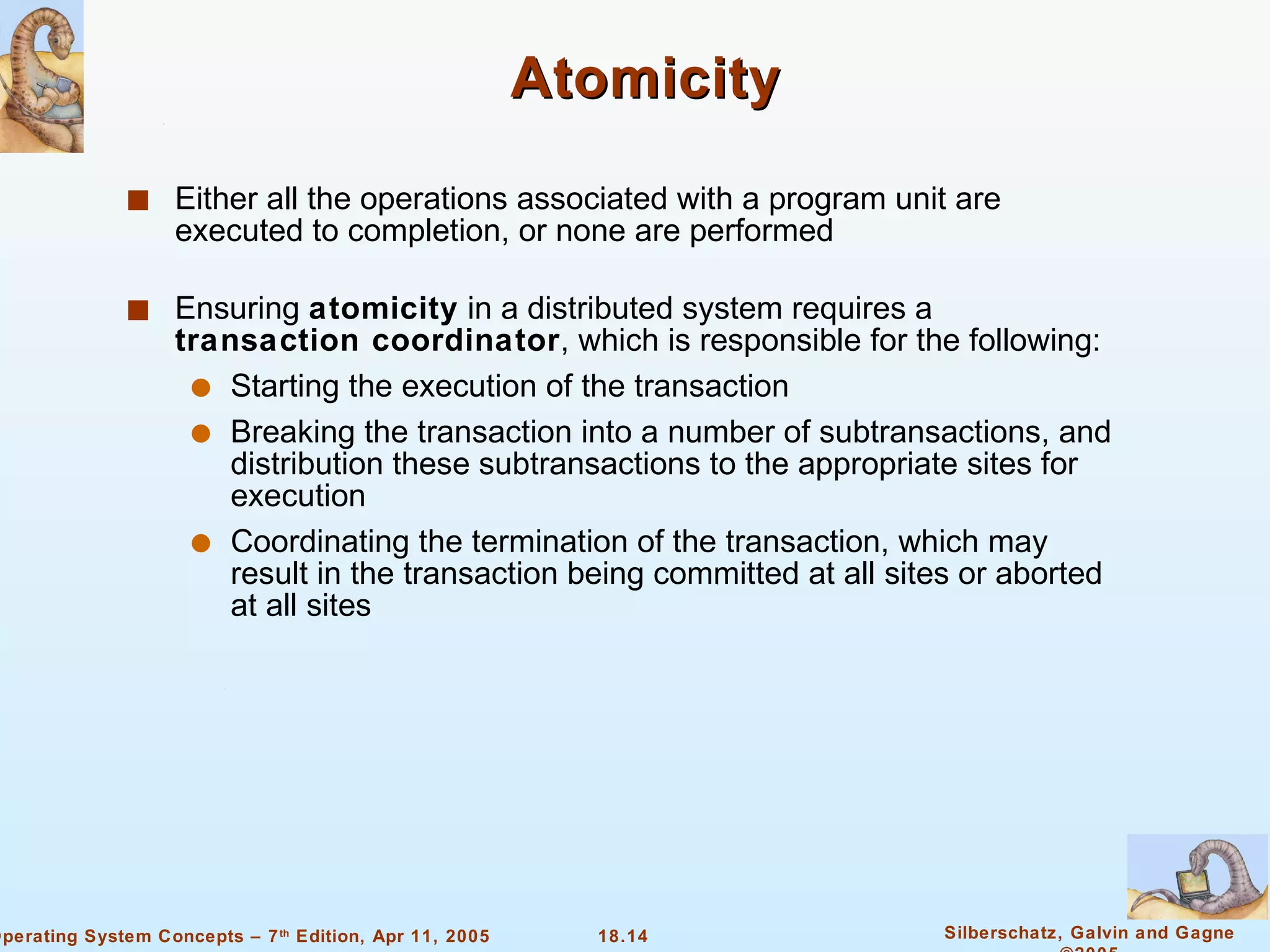 Atomicity  Either all the operations associated with a program unit are executed to completion, or none are performed Ensuring  atomicity  in a distributed system requires a  transaction coordinator , which is responsible for the following: Starting the execution of the transaction Breaking the transaction into a number of subtransactions, and distribution these subtransactions to the appropriate sites for execution Coordinating the termination of the transaction, which may result in the transaction being committed at all sites or aborted at all sites  