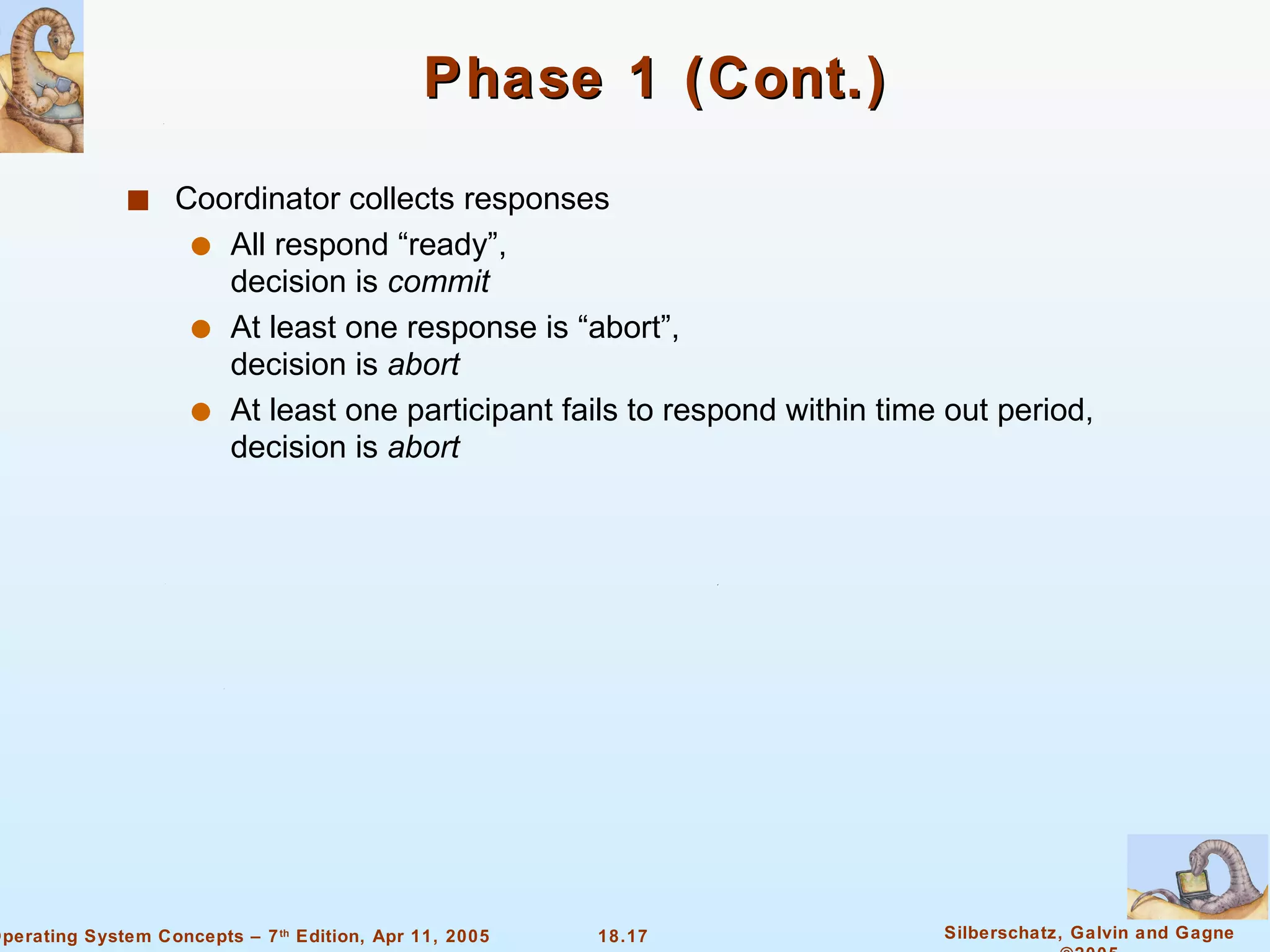 Phase 1 (Cont.) Coordinator collects responses All respond “ready”,  decision is  commit At least one response is “abort”, decision is  abort At least one participant fails to respond within time out period, decision is  abort   