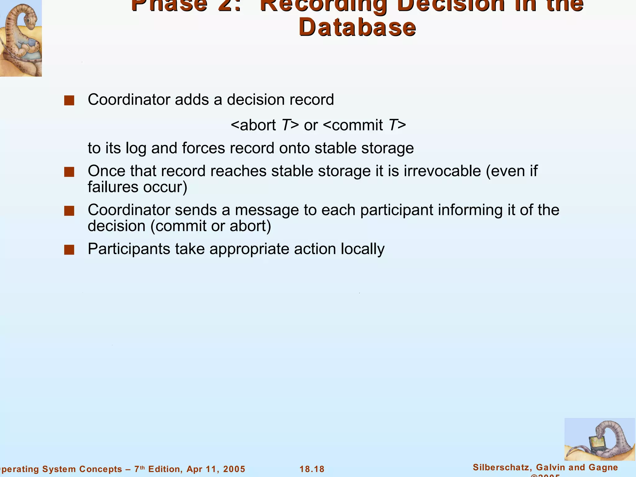 Phase 2:  Recording Decision in the Database Coordinator adds a decision record  <abort  T > or <commit  T > to its log and forces record onto stable storage Once that record reaches stable storage it is irrevocable (even if failures occur) Coordinator sends a message to each participant informing it of the decision (commit or abort) Participants take appropriate action locally 