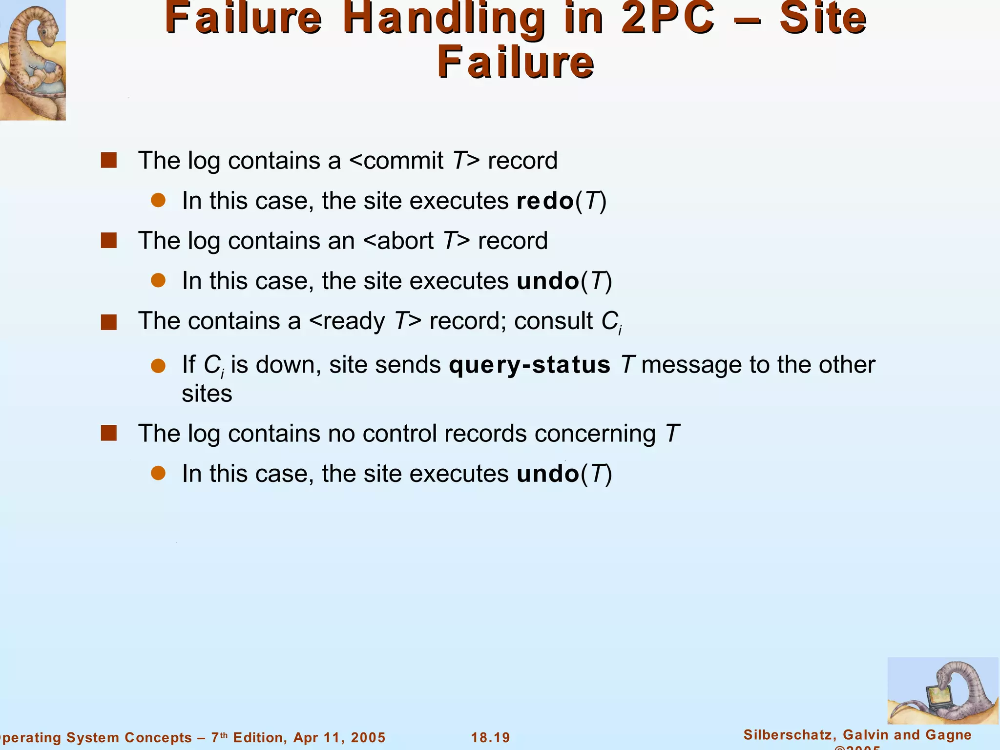 Failure Handling in 2PC – Site Failure The log contains a <commit  T > record In this case, the site executes  redo ( T ) The log contains an <abort  T > record In this case, the site executes  undo ( T ) The contains a <ready  T > record; consult  C i If  C i  is down, site sends  query-status   T  message to the other sites The log contains no control records concerning  T In this case, the site executes  undo ( T ) 