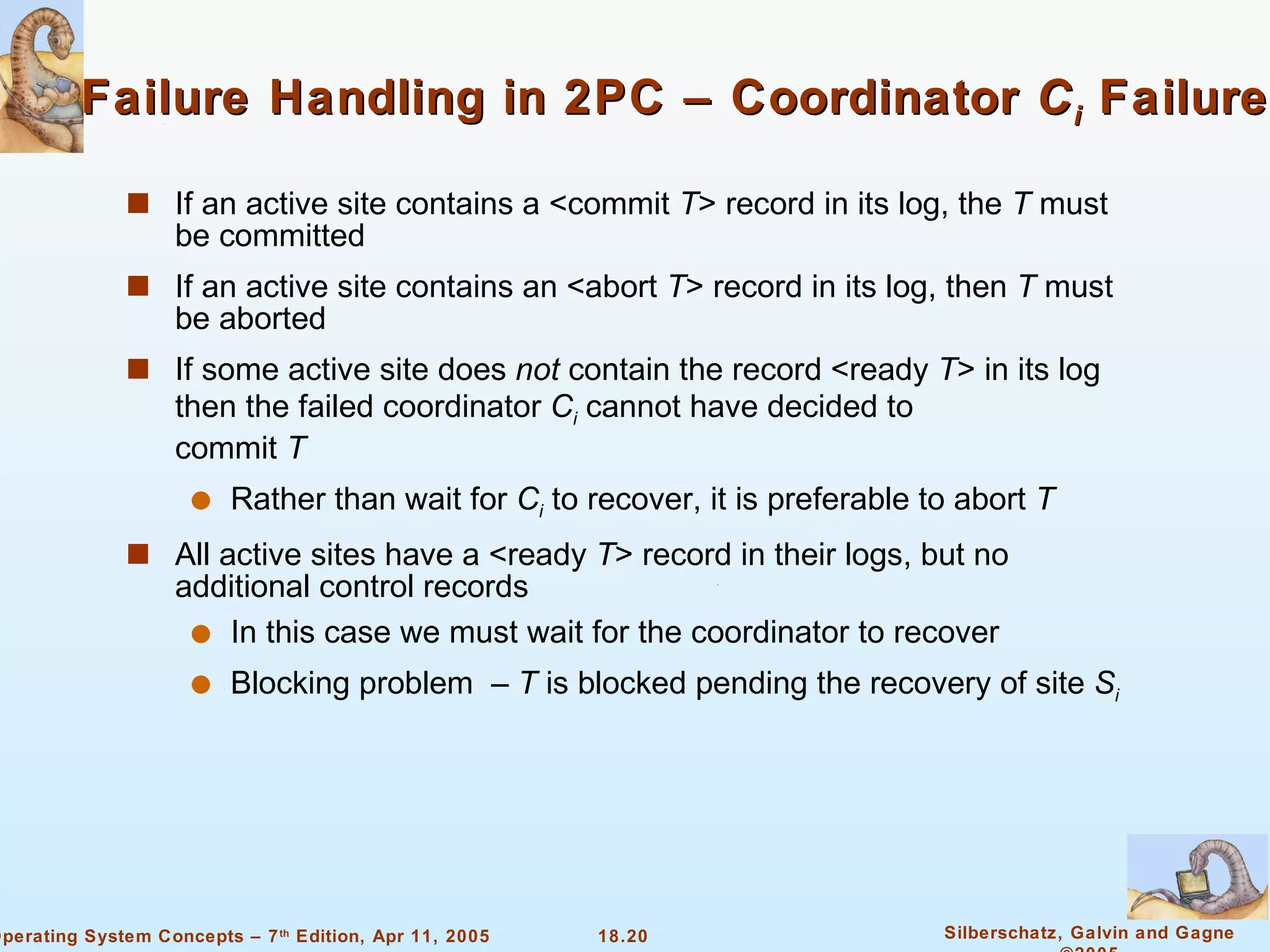 Failure Handling in 2PC – Coordinator  C i   Failure If an active site contains a <commit  T > record in its log, the  T  must be committed If an active site contains an <abort  T > record in its log, then  T  must be aborted If some active site does  not  contain the record <ready  T > in its log then the failed coordinator  C i   cannot have decided to  commit  T Rather than wait for  C i   to recover, it is preferable to abort  T All active sites have a <ready  T > record in their logs, but no additional control records In this case we must wait for the coordinator to recover Blocking problem  –  T  is blocked pending the recovery of site  S i 