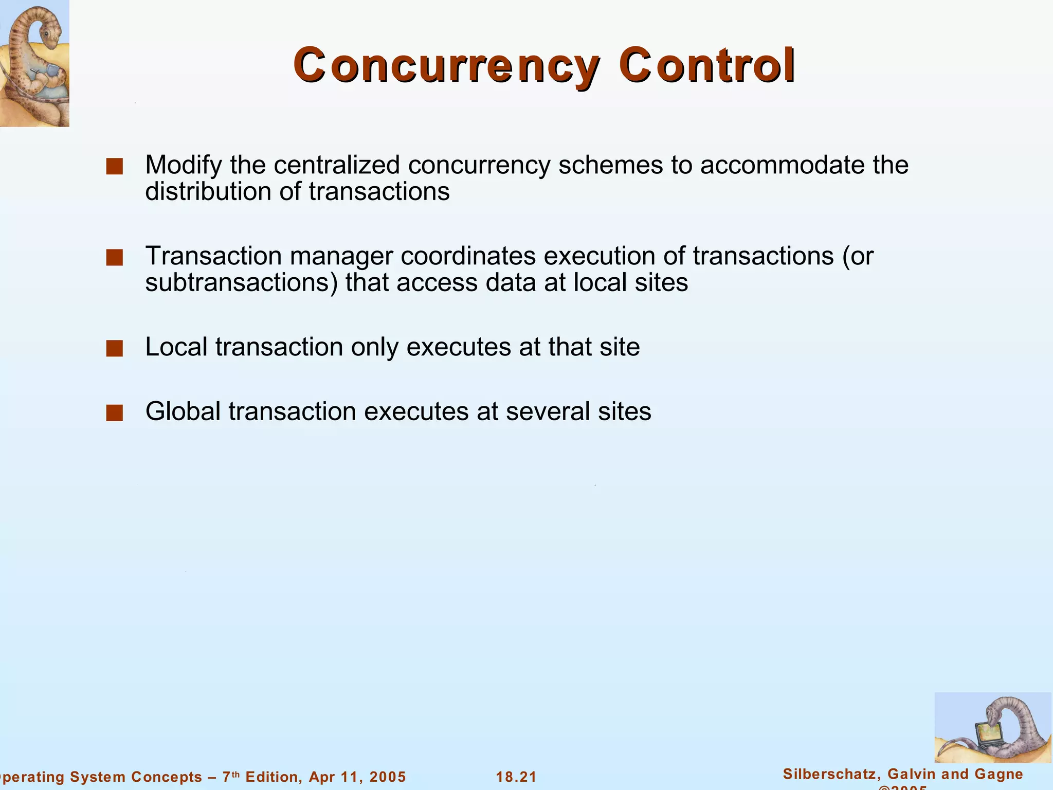 Concurrency Control Modify the centralized concurrency schemes to accommodate the distribution of transactions Transaction manager coordinates execution of transactions (or subtransactions) that access data at local sites  Local transaction only executes at that site  Global transaction executes at several sites  
