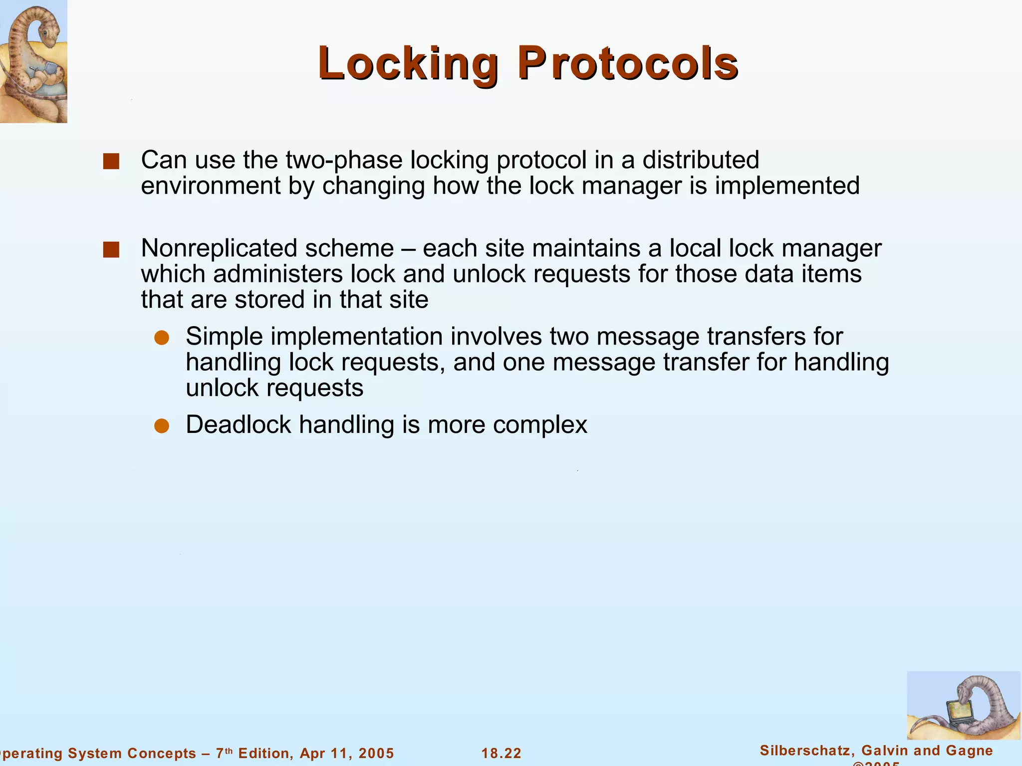 Locking Protocols Can use the two-phase locking protocol in a distributed environment by changing how the lock manager is implemented Nonreplicated scheme – each site maintains a local lock manager which administers lock and unlock requests for those data items that are stored in that site Simple implementation involves two message transfers for handling lock requests, and one message transfer for handling unlock requests Deadlock handling is more complex 