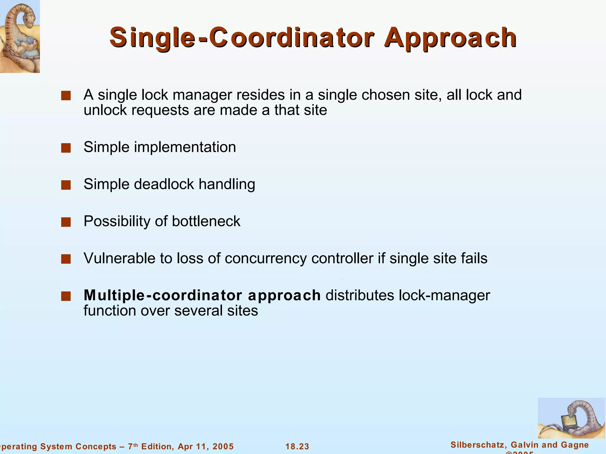 Single-Coordinator Approach A single lock manager resides in a single chosen site, all lock and unlock requests are made a that site Simple implementation Simple deadlock handling Possibility of bottleneck Vulnerable to loss of concurrency controller if single site fails  Multiple-coordinator approach  distributes lock-manager function over several sites  