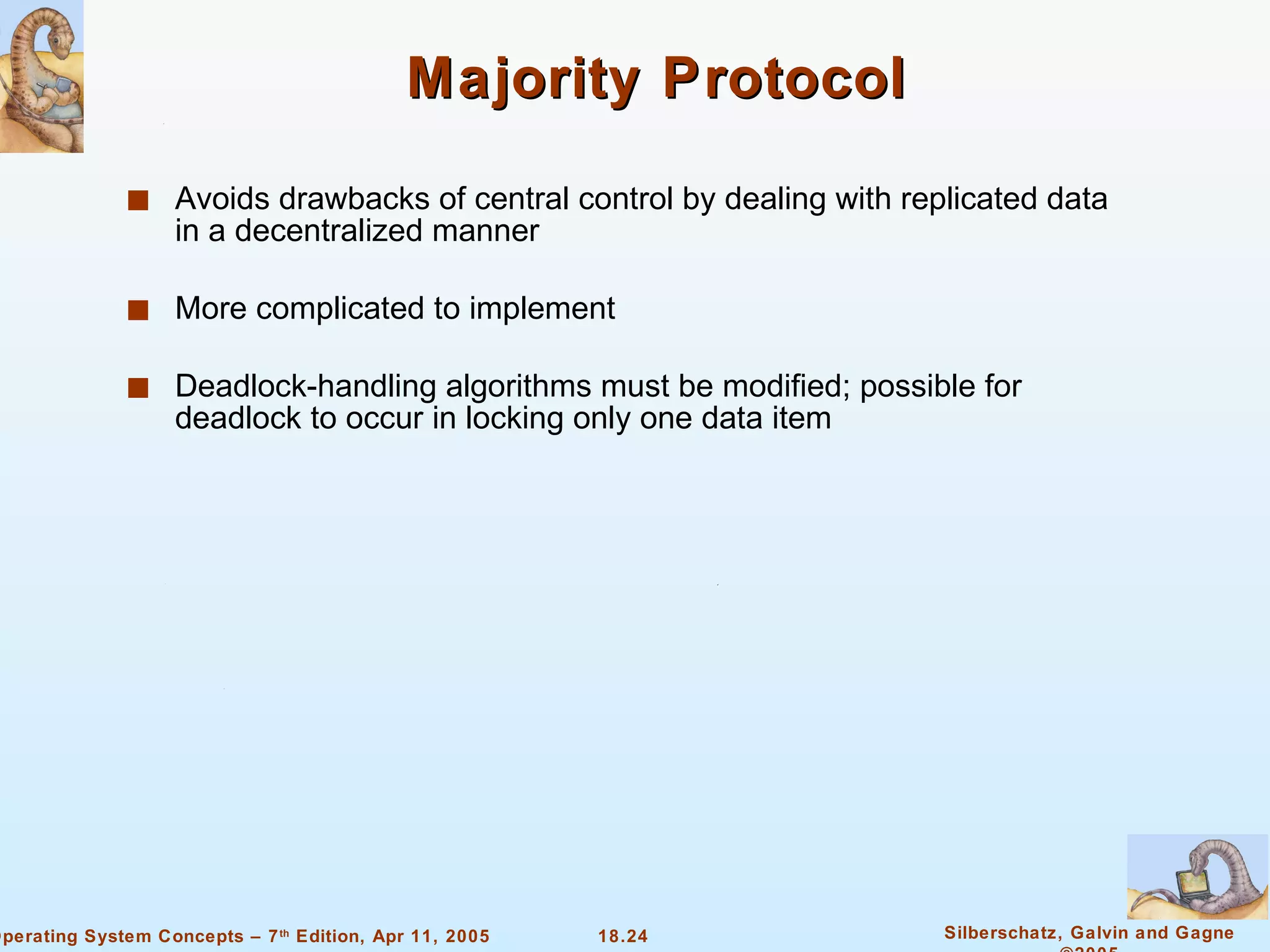 Majority Protocol Avoids drawbacks of central control by dealing with replicated data in a decentralized manner More complicated to implement  Deadlock-handling algorithms must be modified; possible for deadlock to occur in locking only one data item 