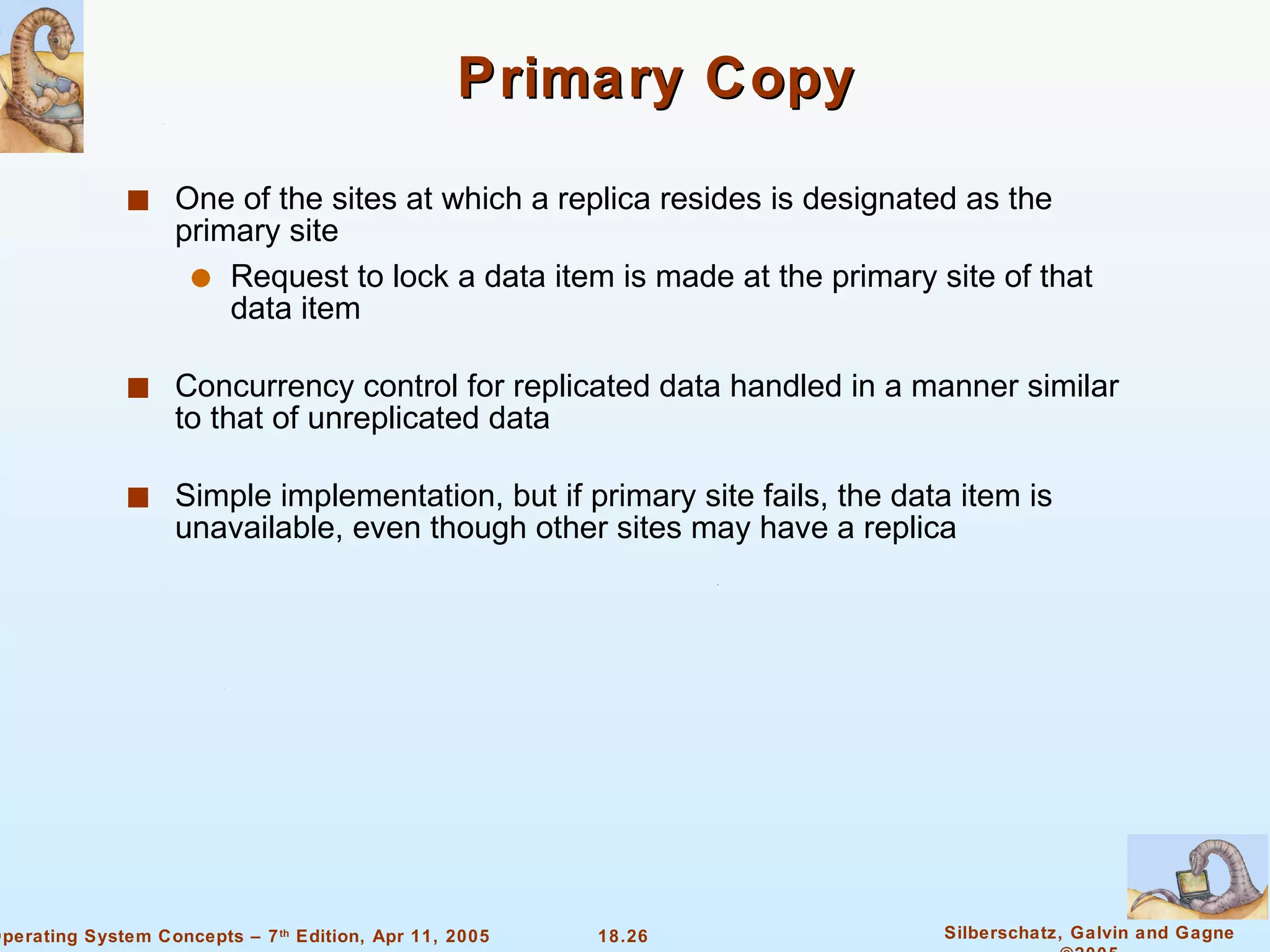 Primary Copy One of the sites at which a replica resides is designated as the primary site  Request to lock a data item is made at the primary site of that data item Concurrency control for replicated data handled in a manner similar to that of unreplicated data  Simple implementation, but if primary site fails, the data item is unavailable, even though other sites may have a replica 