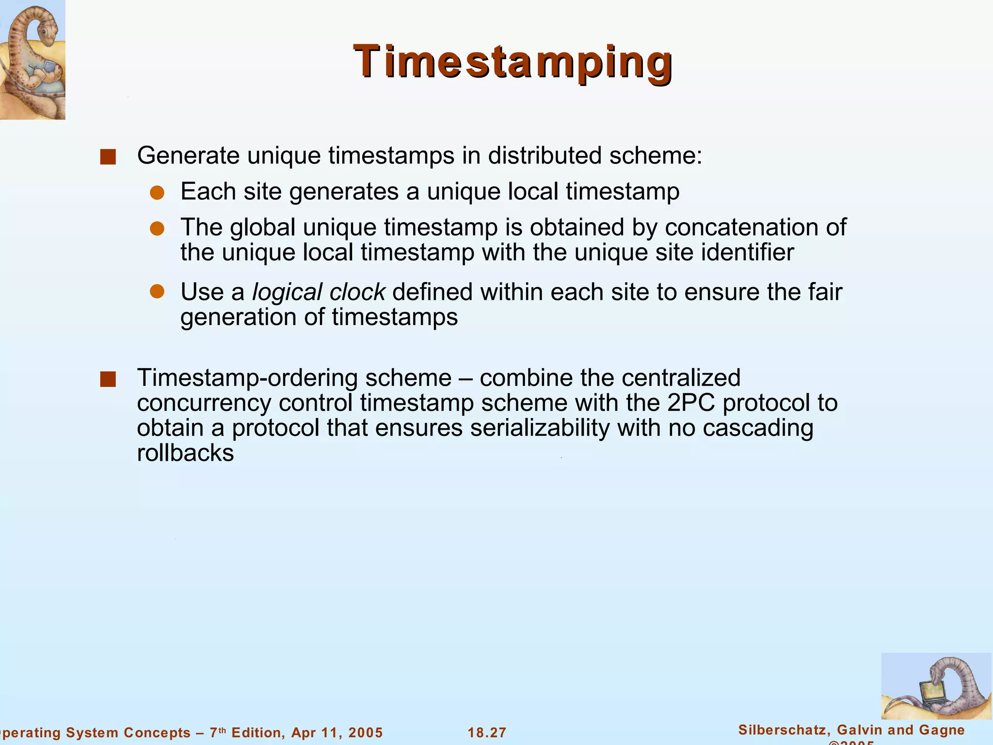 Timestamping Generate unique timestamps in distributed scheme: Each site generates a unique local timestamp The global unique timestamp is obtained by concatenation of the unique local timestamp with the unique site identifier Use a  logical clock  defined within each site to ensure the fair generation of timestamps Timestamp-ordering scheme – combine the centralized concurrency control timestamp scheme with the 2PC protocol to obtain a protocol that ensures serializability with no cascading rollbacks 