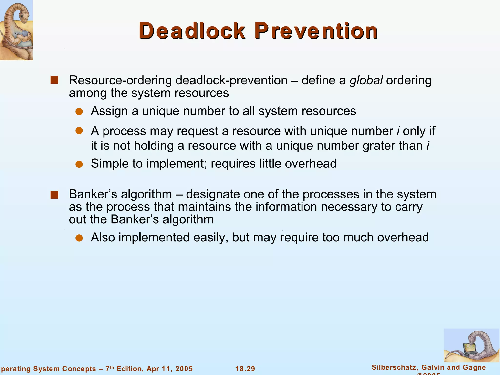 Deadlock Prevention Resource-ordering deadlock-prevention – define a  global  ordering among the system resources Assign a unique number to all system resources A process may request a resource with unique number  i  only if it is not holding a resource with a unique number grater than  i Simple to implement; requires little overhead Banker’s algorithm – designate one of the processes in the system as the process that maintains the information necessary to carry out the Banker’s algorithm Also implemented easily, but may require too much overhead 