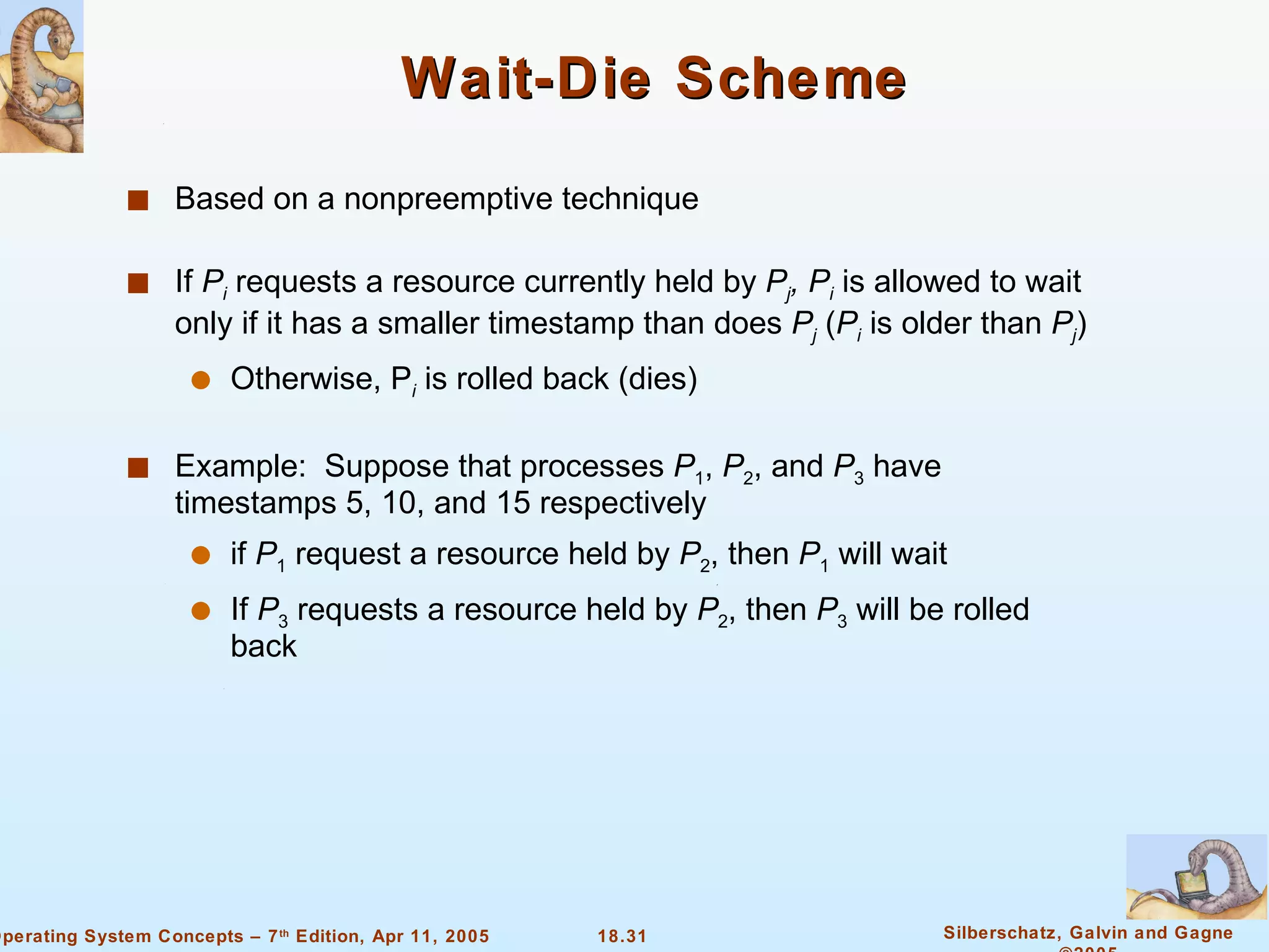 Wait-Die Scheme Based on a nonpreemptive technique If  P i  requests a resource currently held by  P j , P i  is allowed to wait only if it has a smaller timestamp than does  P j  ( P i  is older than  P j ) Otherwise, P i  is rolled back (dies) Example:  Suppose that processes  P 1 ,  P 2 , and  P 3  have timestamps 5, 10, and 15 respectively if  P 1  request a resource held by  P 2 , then  P 1  will wait If  P 3  requests a resource held by  P 2 , then  P 3  will be rolled back 