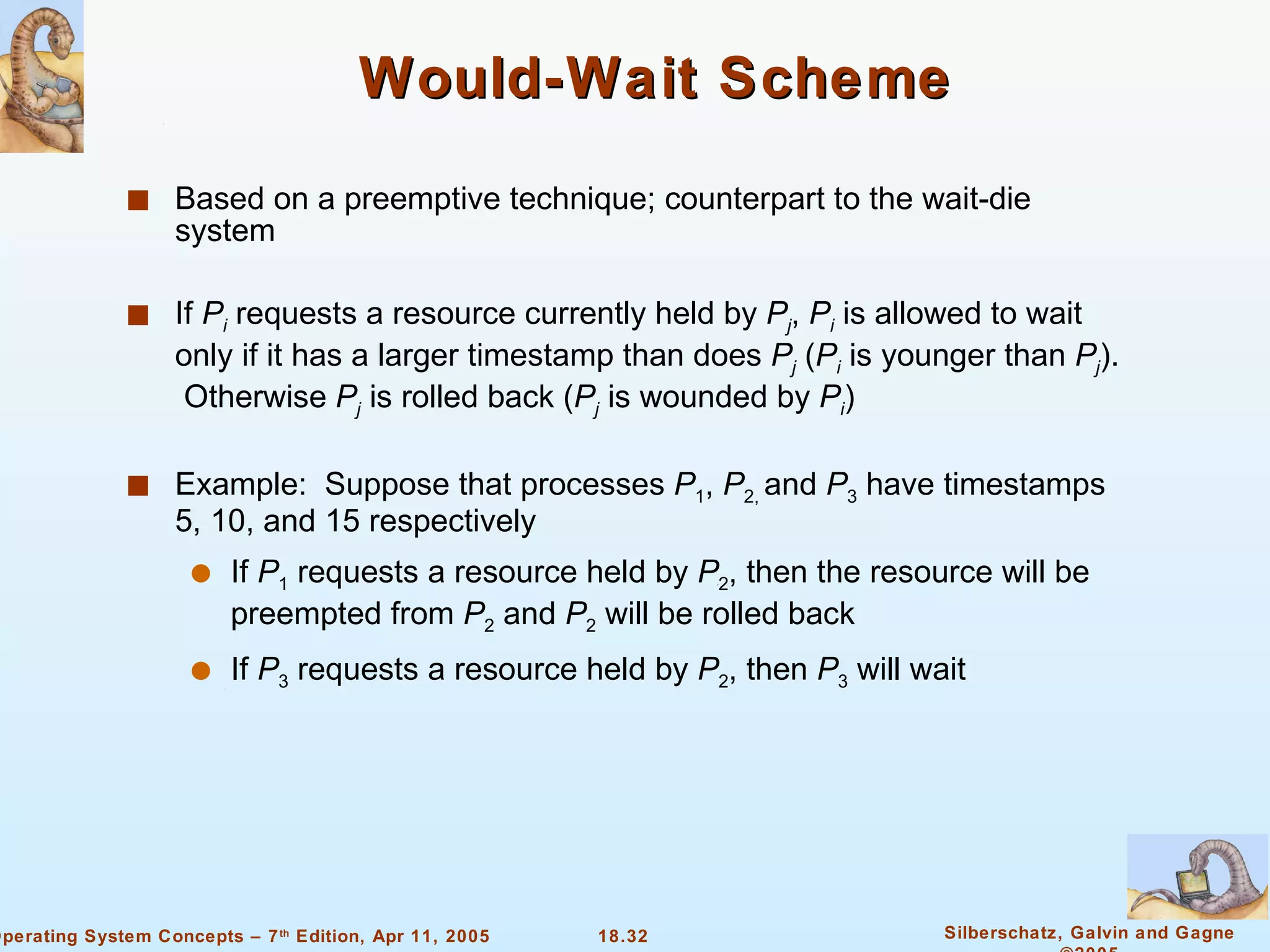 Would-Wait Scheme Based on a preemptive technique; counterpart to the wait-die system If  P i  requests a resource currently held by  P j ,  P i  is allowed to wait only if it has a larger timestamp than does  P j  ( P i  is younger than  P j ).  Otherwise  P j  is rolled back ( P j  is wounded by  P i ) Example:  Suppose that processes  P 1 ,  P 2,  and  P 3  have timestamps 5, 10, and 15 respectively If  P 1  requests a resource held by  P 2 , then the resource will be preempted from  P 2  and  P 2  will be rolled back If  P 3  requests a resource held by  P 2 , then  P 3  will wait 
