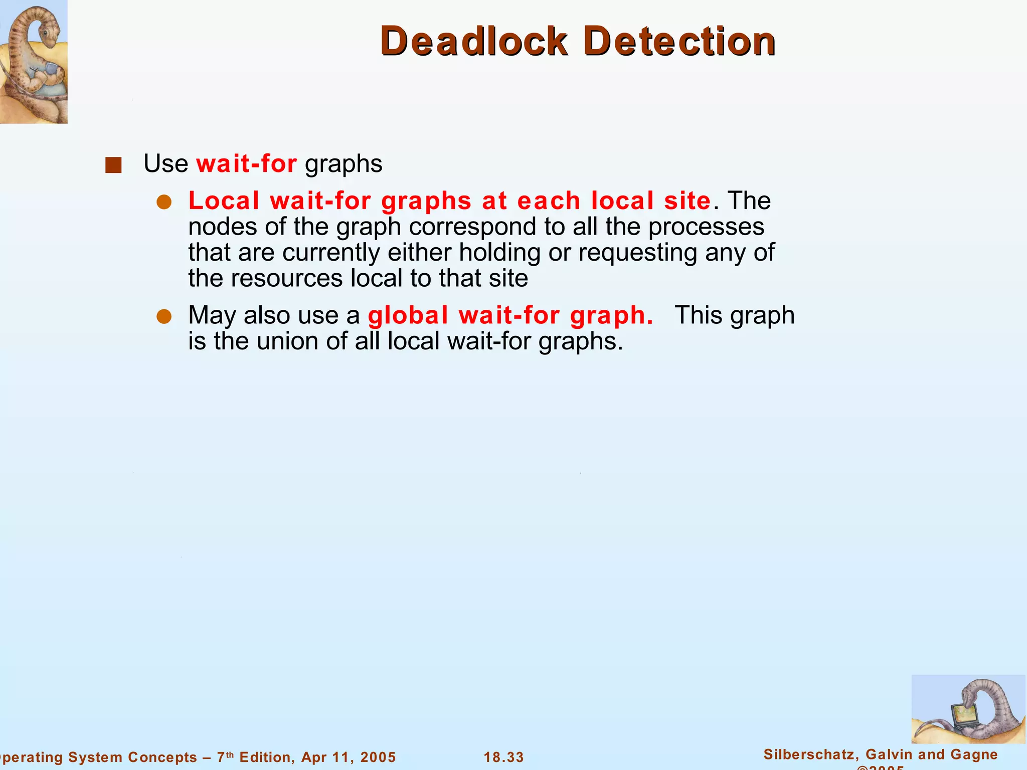 Deadlock Detection Use  wait-for  graphs Local wait-for graphs at each local site . The nodes of the graph correspond to all the processes that are currently either holding or requesting any of the resources local to that site May also use a  global wait-for graph.  This graph is the union of all local wait-for graphs. 