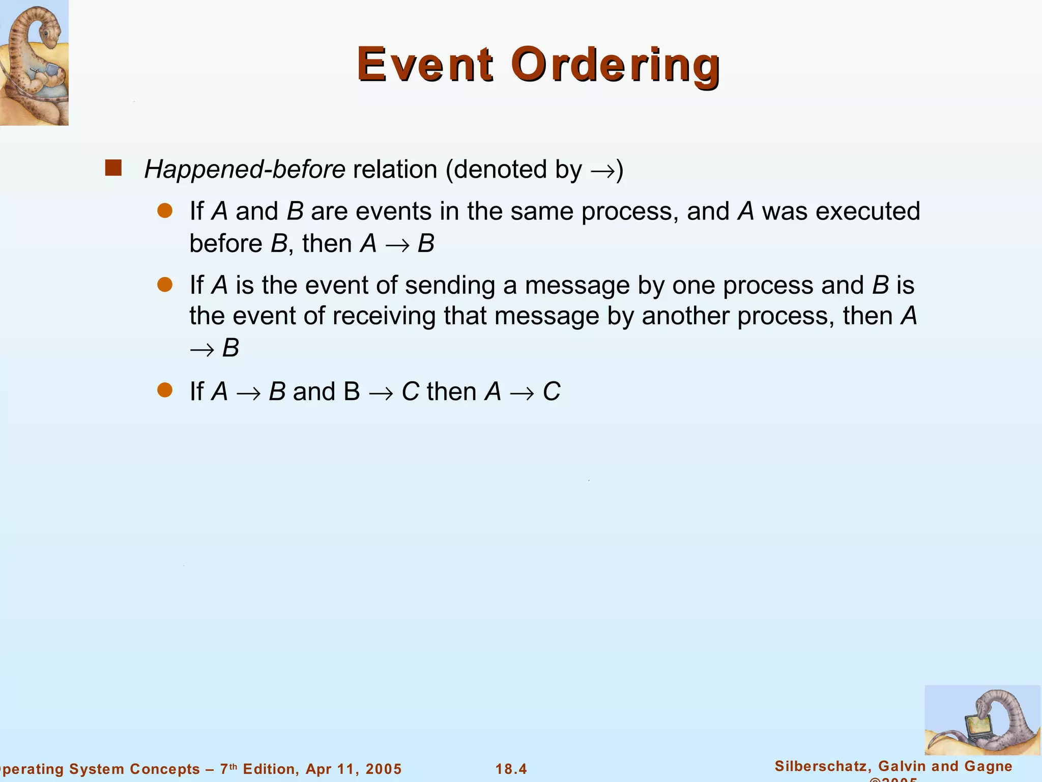 Event Ordering Happened-before  relation (denoted by   ) If  A  and  B  are events in the same process, and  A  was executed before  B , then  A      B If  A  is the event of sending a message by one process and  B  is the event of receiving that message by another process, then  A      B If  A      B  and B     C  then  A    C 