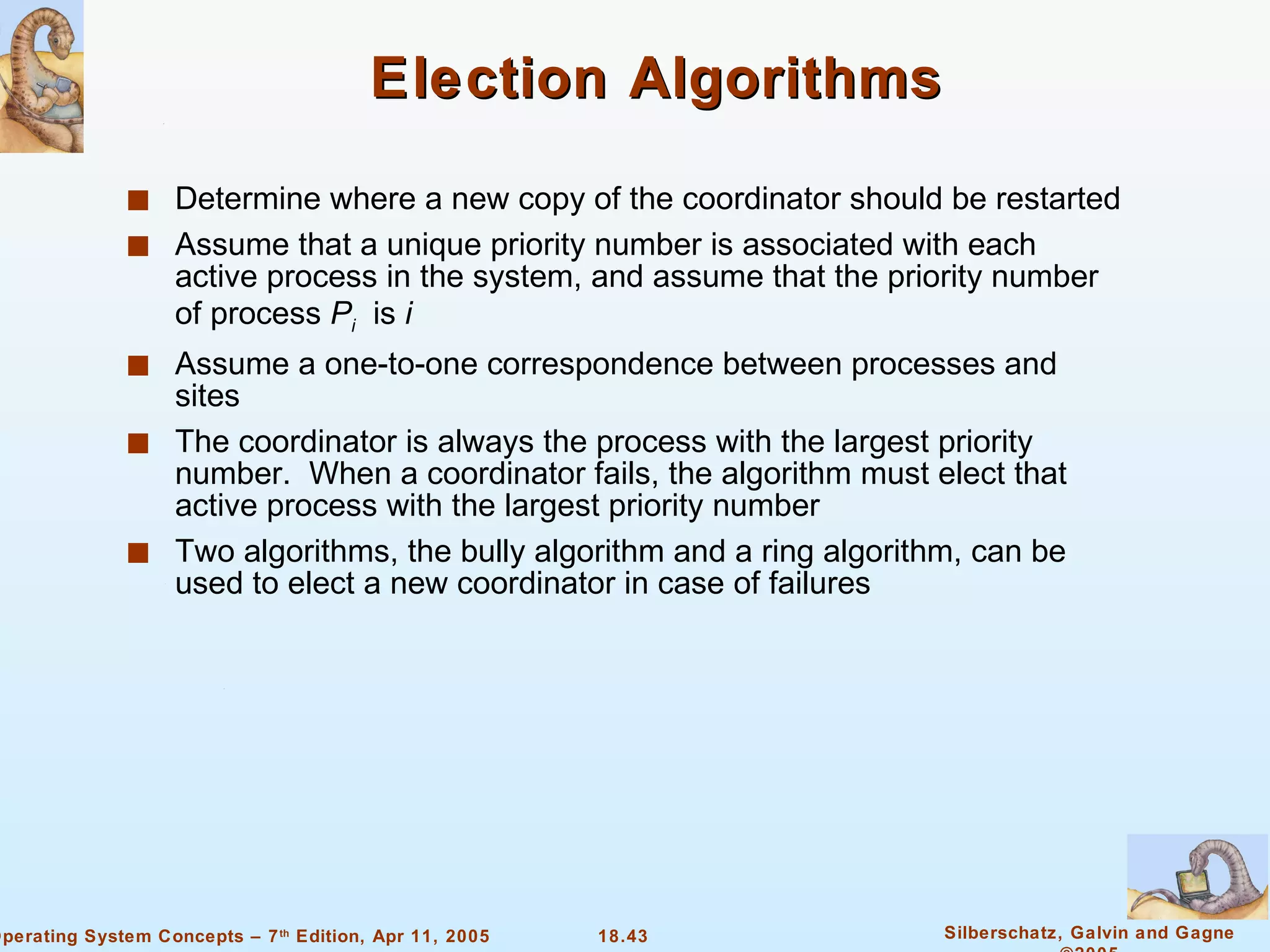 Election Algorithms Determine where a new copy of the coordinator should be restarted Assume that a unique priority number is associated with each active process in the system, and assume that the priority number of process  P i   is  i Assume a one-to-one correspondence between processes and sites The coordinator is always the process with the largest priority number.  When a coordinator fails, the algorithm must elect that active process with the largest priority number Two algorithms, the bully algorithm and a ring algorithm, can be used to elect a new coordinator in case of failures 