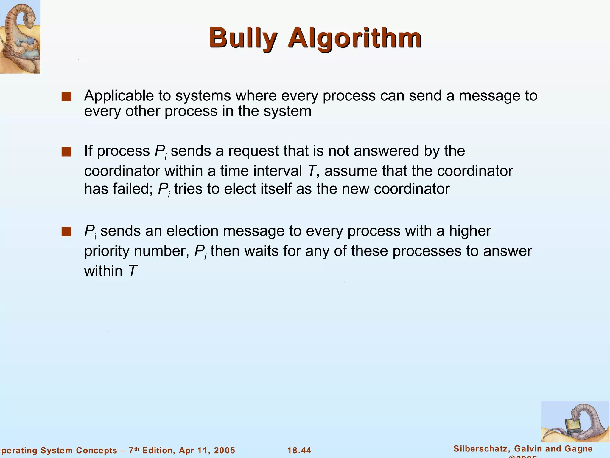 Bully Algorithm Applicable to systems where every process can send a message to every other process in the system If process  P i  sends a request that is not answered by the coordinator within a time interval  T , assume that the coordinator has failed;  P i  tries to elect itself as the new coordinator P i  sends an election message to every process with a higher priority number,  P i  then waits for any of these processes to answer within  T 