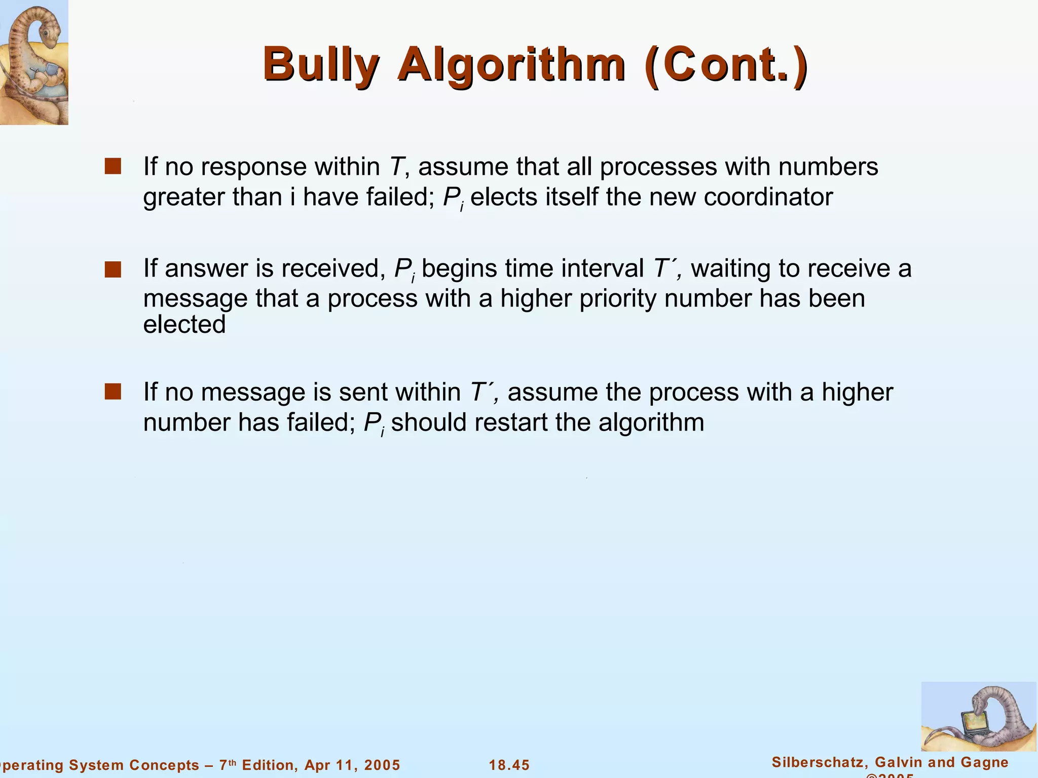 Bully Algorithm (Cont.) If no response within  T , assume that all processes with numbers greater than i have failed;  P i   elects itself the new coordinator If answer is received,  P i  begins time interval  T´,  waiting to receive a message that a process with a higher priority number has been elected If no message is sent within  T´,  assume the process with a higher number has failed;  P i  should restart the algorithm 
