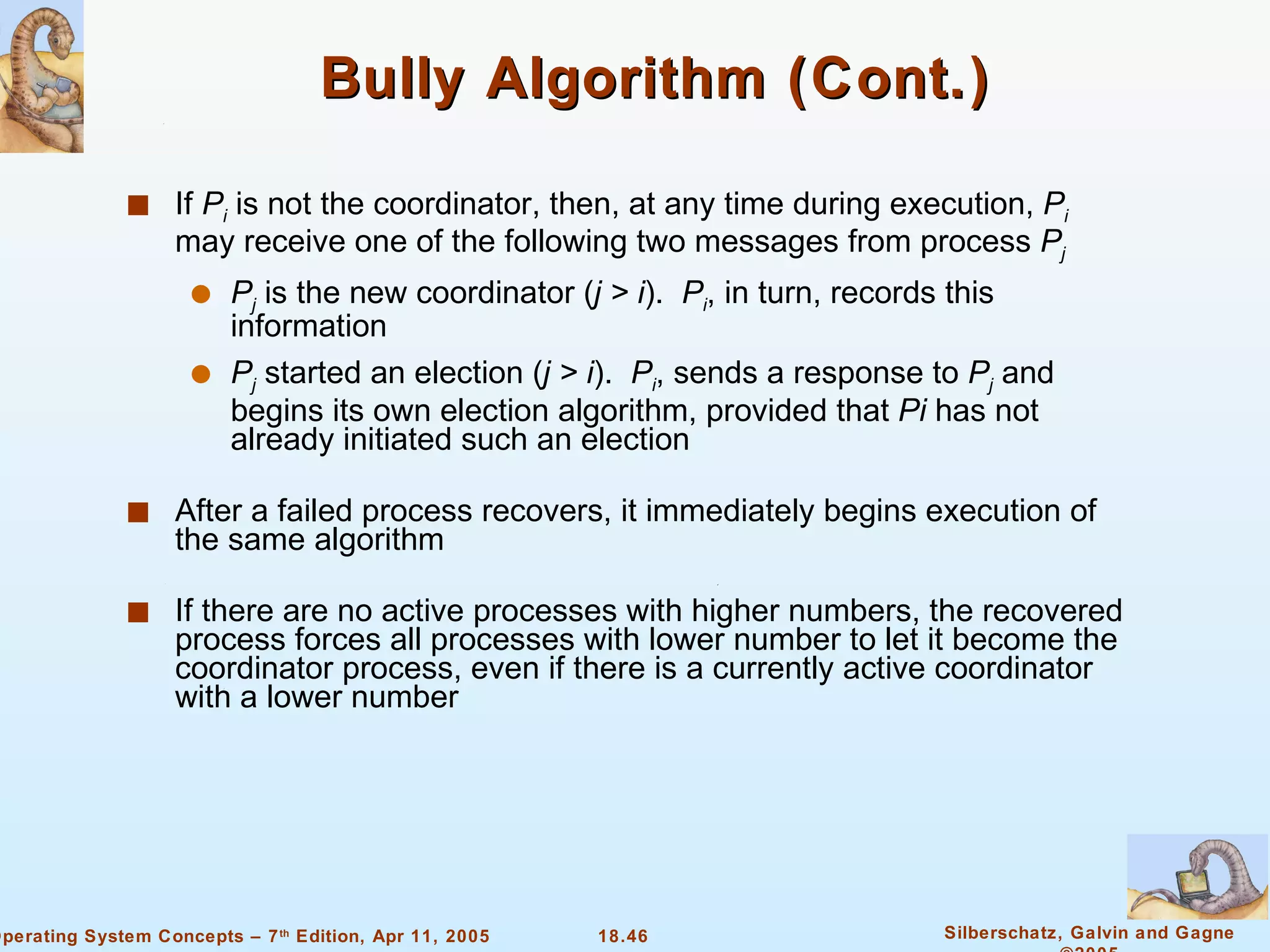 Bully Algorithm (Cont.) If  P i  is not the coordinator, then, at any time during execution,  P i  may receive one of the following two messages from process  P j P j  is the new coordinator ( j > i ).  P i , in turn, records this information P j  started an election ( j > i ).  P i , sends a response to  P j  and begins its own election algorithm, provided that  Pi  has not already initiated such an election After a failed process recovers, it immediately begins execution of the same algorithm If there are no active processes with higher numbers, the recovered process forces all processes with lower number to let it become the coordinator process, even if there is a currently active coordinator with a lower number  