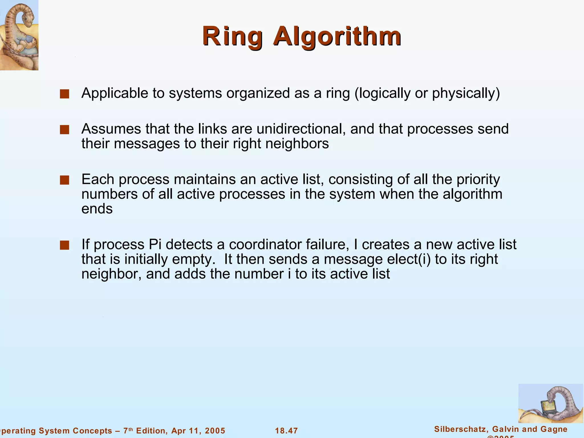 Ring Algorithm Applicable to systems organized as a ring (logically or physically) Assumes that the links are unidirectional, and that processes send their messages to their right neighbors  Each process maintains an active list, consisting of all the priority numbers of all active processes in the system when the algorithm ends If process Pi detects a coordinator failure, I creates a new active list that is initially empty.  It then sends a message elect(i) to its right neighbor, and adds the number i to its active list 