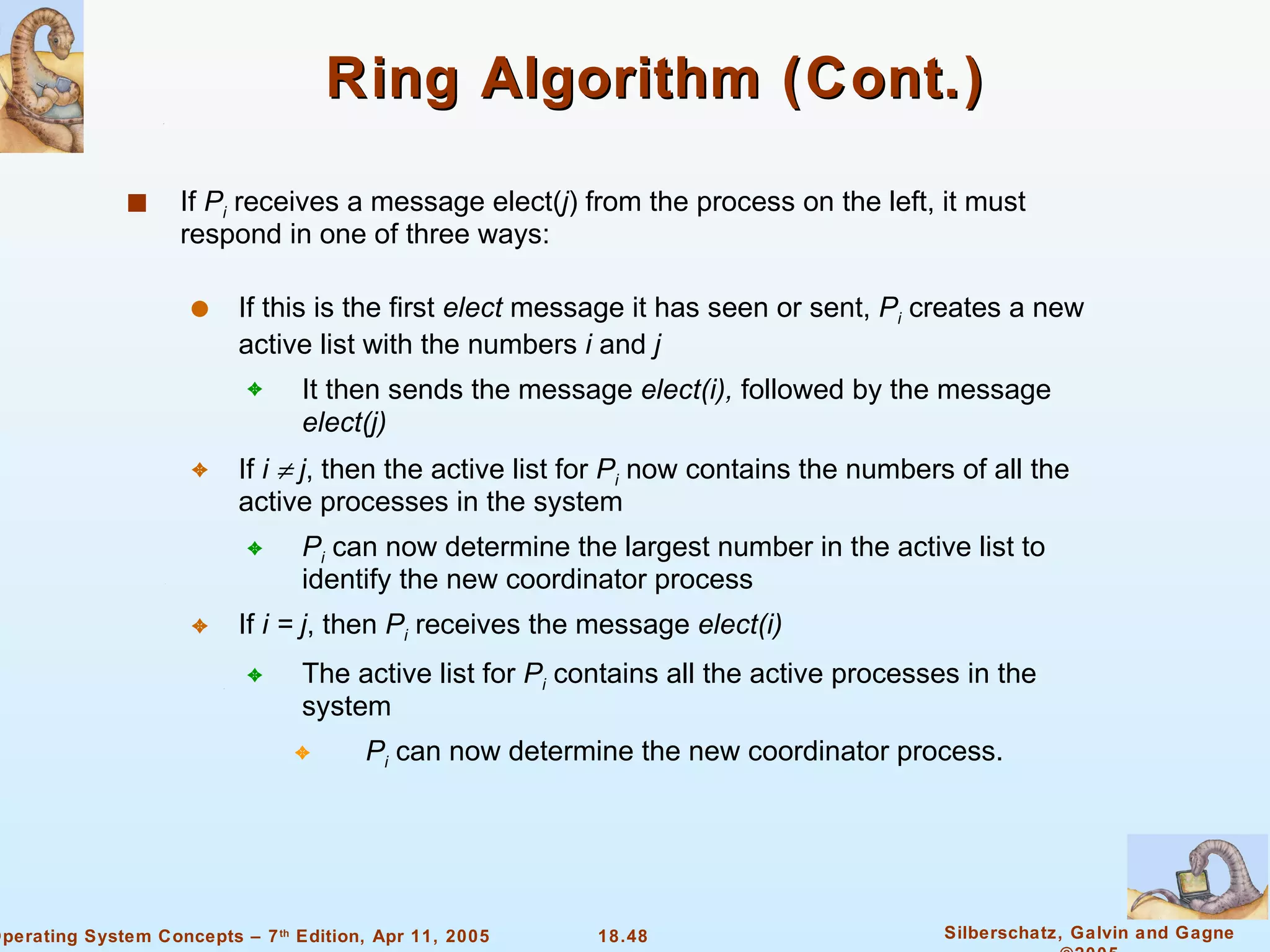 Ring Algorithm (Cont.) If  P i  receives a message elect( j ) from the process on the left, it must respond in one of three ways: If this is the first  elect  message it has seen or sent,  P i  creates a new active list with the numbers  i  and  j It then sends the message  elect(i),  followed by the message  elect(j) If  i    j , then the active list for  P i  now contains the numbers of all the active processes in the system  P i  can now determine the largest number in the active list to identify the new coordinator process If  i = j , then  P i  receives the message  elect(i) The active list for  P i  contains all the active processes in the system P i  can now determine the new coordinator process. 