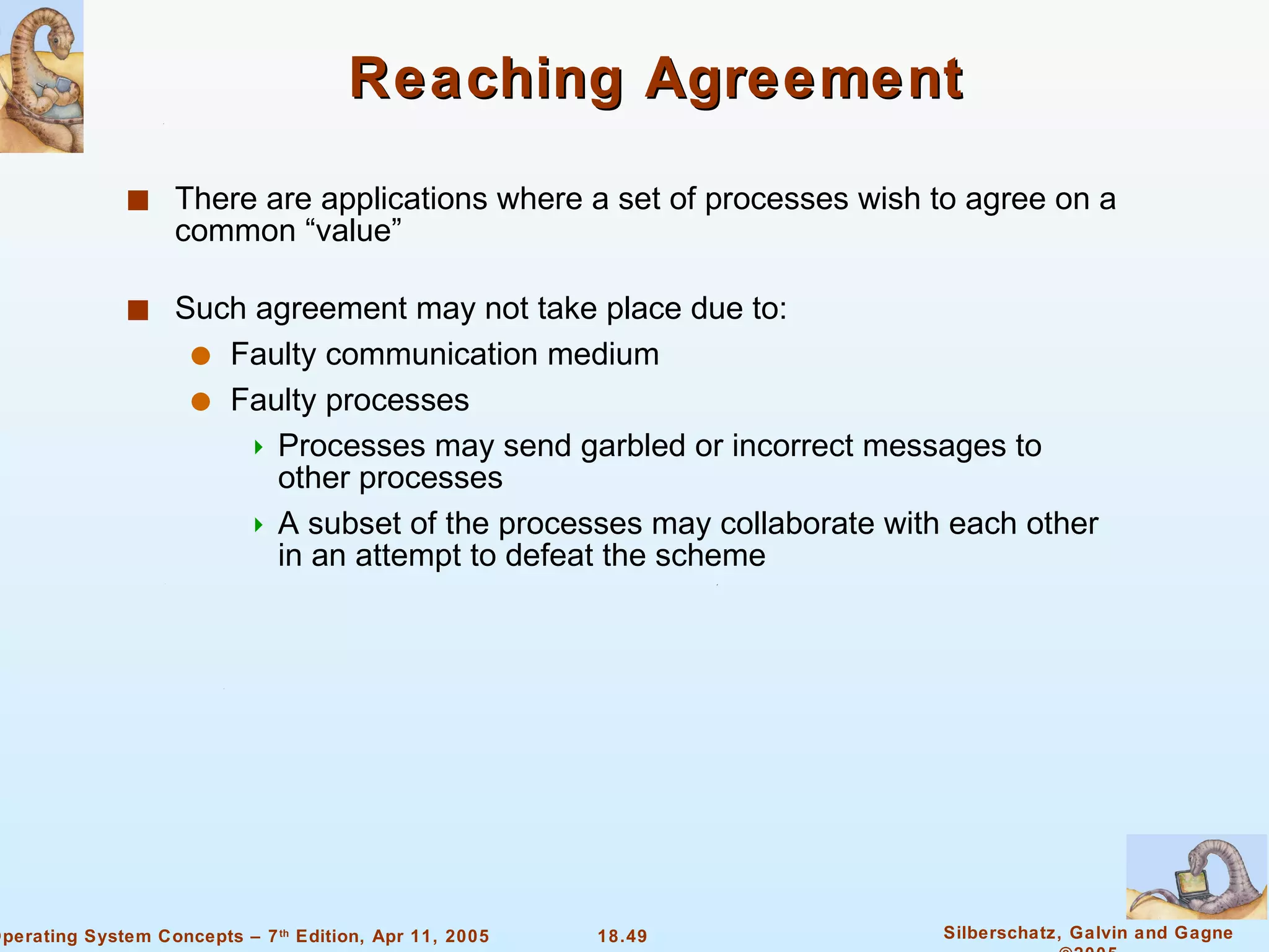 Reaching Agreement There are applications where a set of processes wish to agree on a common “value” Such agreement may not take place due to: Faulty communication medium Faulty processes  Processes may send garbled or incorrect messages to other processes A subset of the processes may collaborate with each other in an attempt to defeat the scheme 