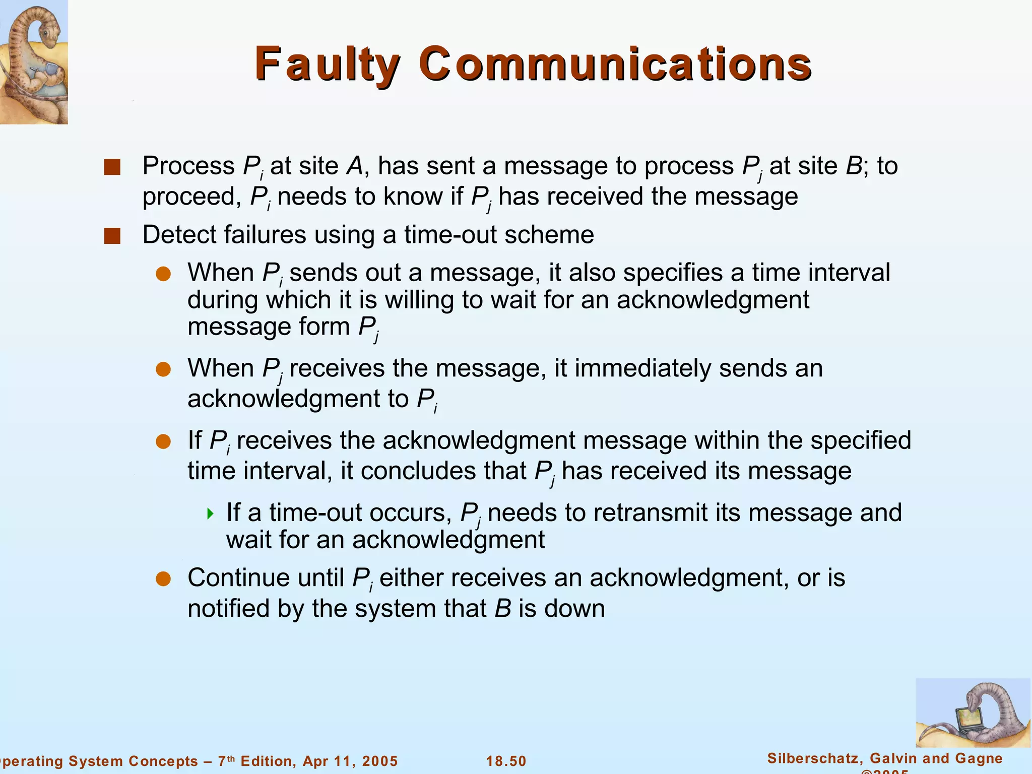 Faulty Communications Process  P i  at site  A , has sent a message to process  P j  at site  B ; to proceed,  P i  needs to know if  P j  has received the message Detect failures using a time-out scheme When  P i  sends out a message, it also specifies a time interval during which it is willing to wait for an acknowledgment message form  P j When  P j  receives the message, it immediately sends an acknowledgment to  P i If  P i   receives the acknowledgment message within the specified time interval, it concludes that  P j  has received its message If a time-out occurs,  P j  needs to retransmit its message and wait for an acknowledgment Continue until  P i  either receives an acknowledgment, or is notified by the system that  B  is down 