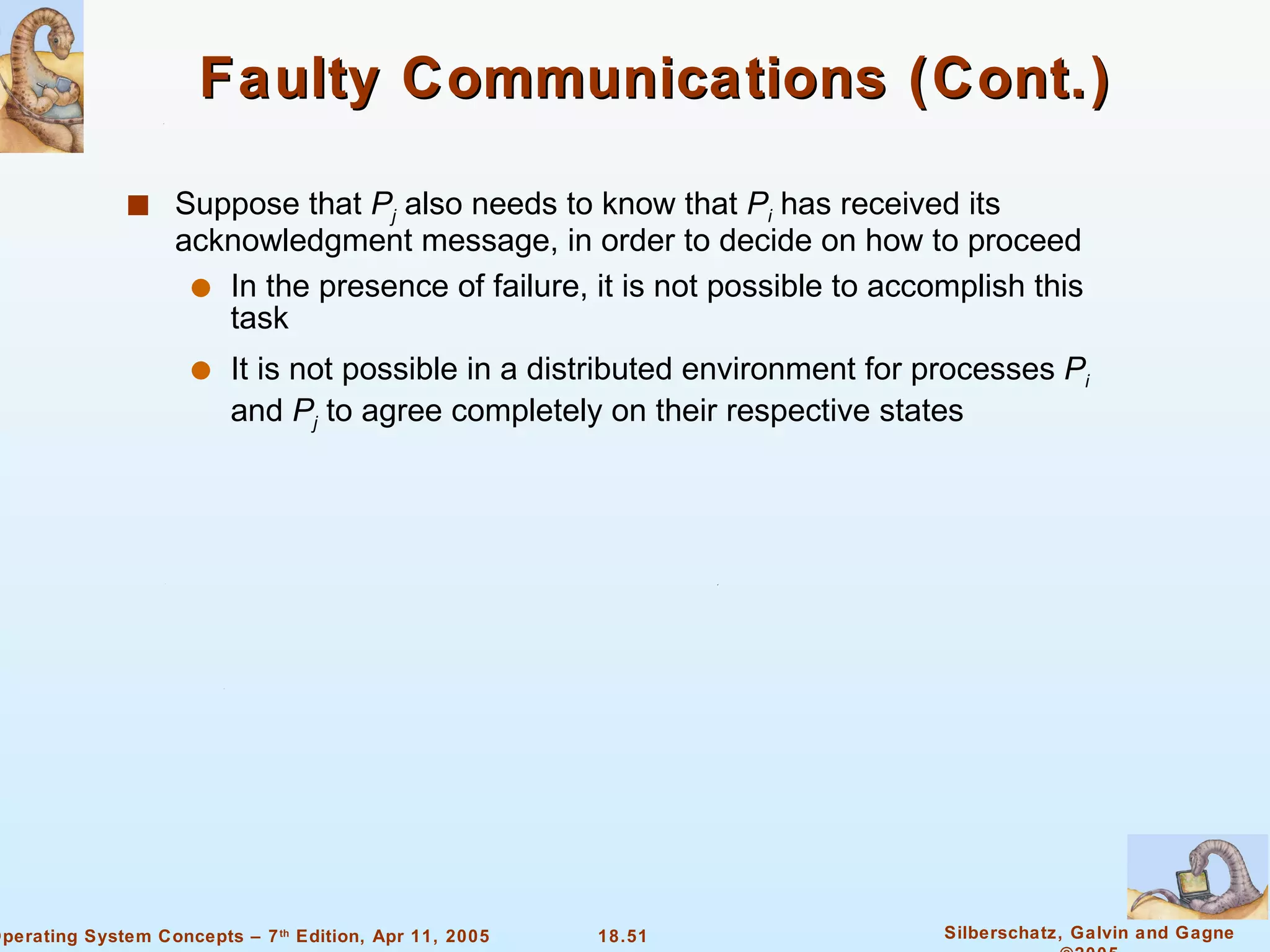 Faulty Communications (Cont.) Suppose that  P j  also needs to know that  P i  has received its acknowledgment message, in order to decide on how to proceed In the presence of failure, it is not possible to accomplish this task It is not possible in a distributed environment for processes  P i  and  P j  to agree completely on their respective states 