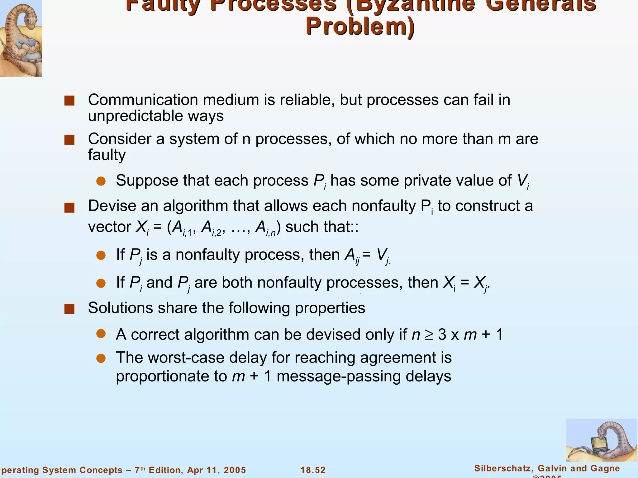 Faulty Processes (Byzantine Generals Problem) Communication medium is reliable, but processes can fail in unpredictable ways  Consider a system of n processes, of which no more than m are faulty Suppose that each process  P i  has some private value of  V i Devise an algorithm that allows each nonfaulty P i  to construct a vector  X i  = ( A i, 1 ,  A i ,2 , …,  A i,n ) such that:: If  P j  is a nonfaulty process, then  A ij  =  V j. If  P i   and  P j  are both nonfaulty processes, then  X i  =  X j . Solutions share the following properties A correct algorithm can be devised only if  n    3 x  m  + 1 The worst-case delay for reaching agreement is proportionate to  m  + 1 message-passing delays 