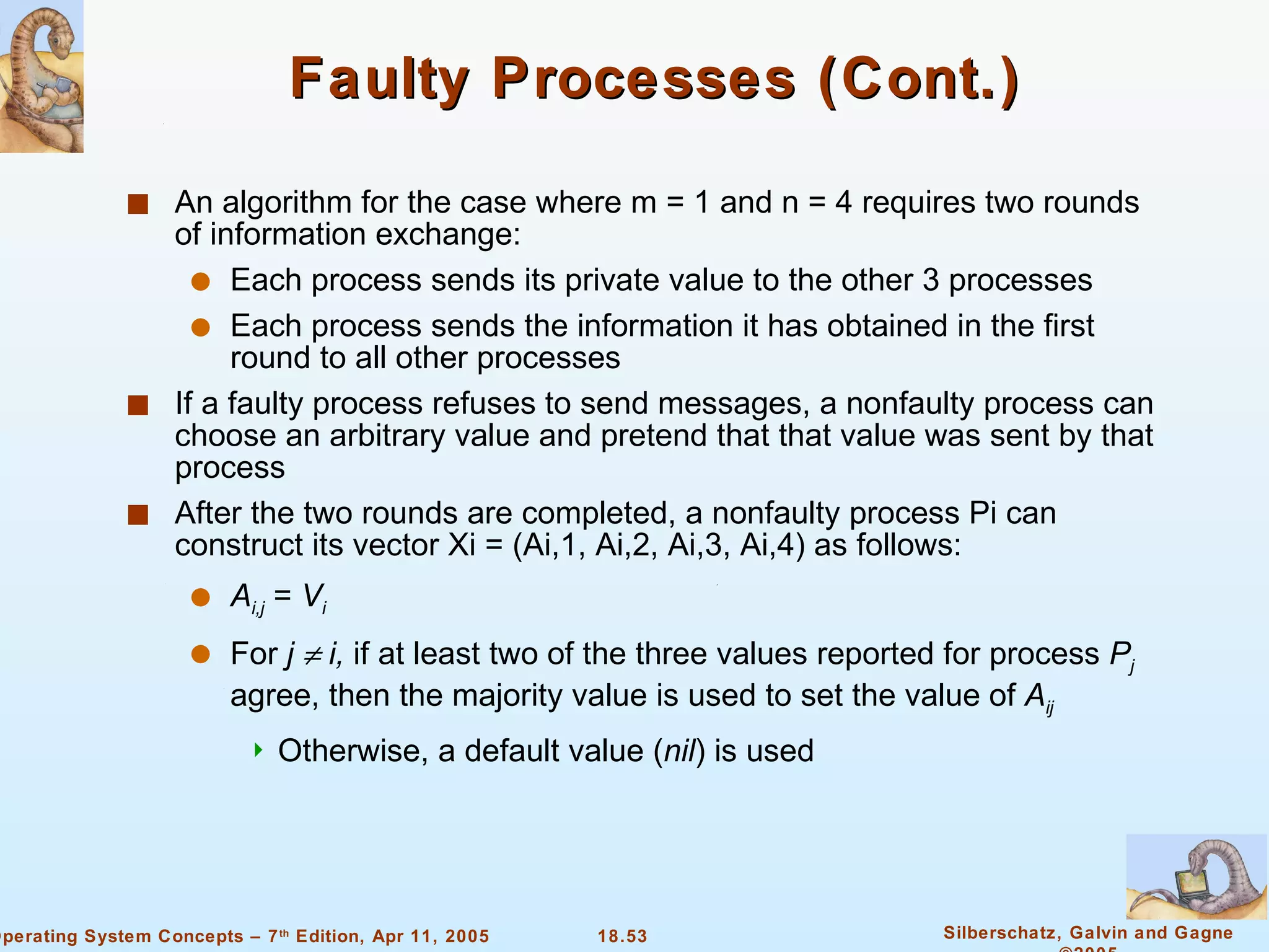 Faulty Processes (Cont.) An algorithm for the case where m = 1 and n = 4 requires two rounds of information exchange: Each process sends its private value to the other 3 processes Each process sends the information it has obtained in the first round to all other processes If a faulty process refuses to send messages, a nonfaulty process can choose an arbitrary value and pretend that that value was sent by that process  After the two rounds are completed, a nonfaulty process Pi can construct its vector Xi = (Ai,1, Ai,2, Ai,3, Ai,4) as follows: A i,j  =  V i For  j    i,  if at least two of the three values reported for process  P j  agree, then the majority value is used to set the value of  A ij Otherwise, a default value ( nil ) is used 