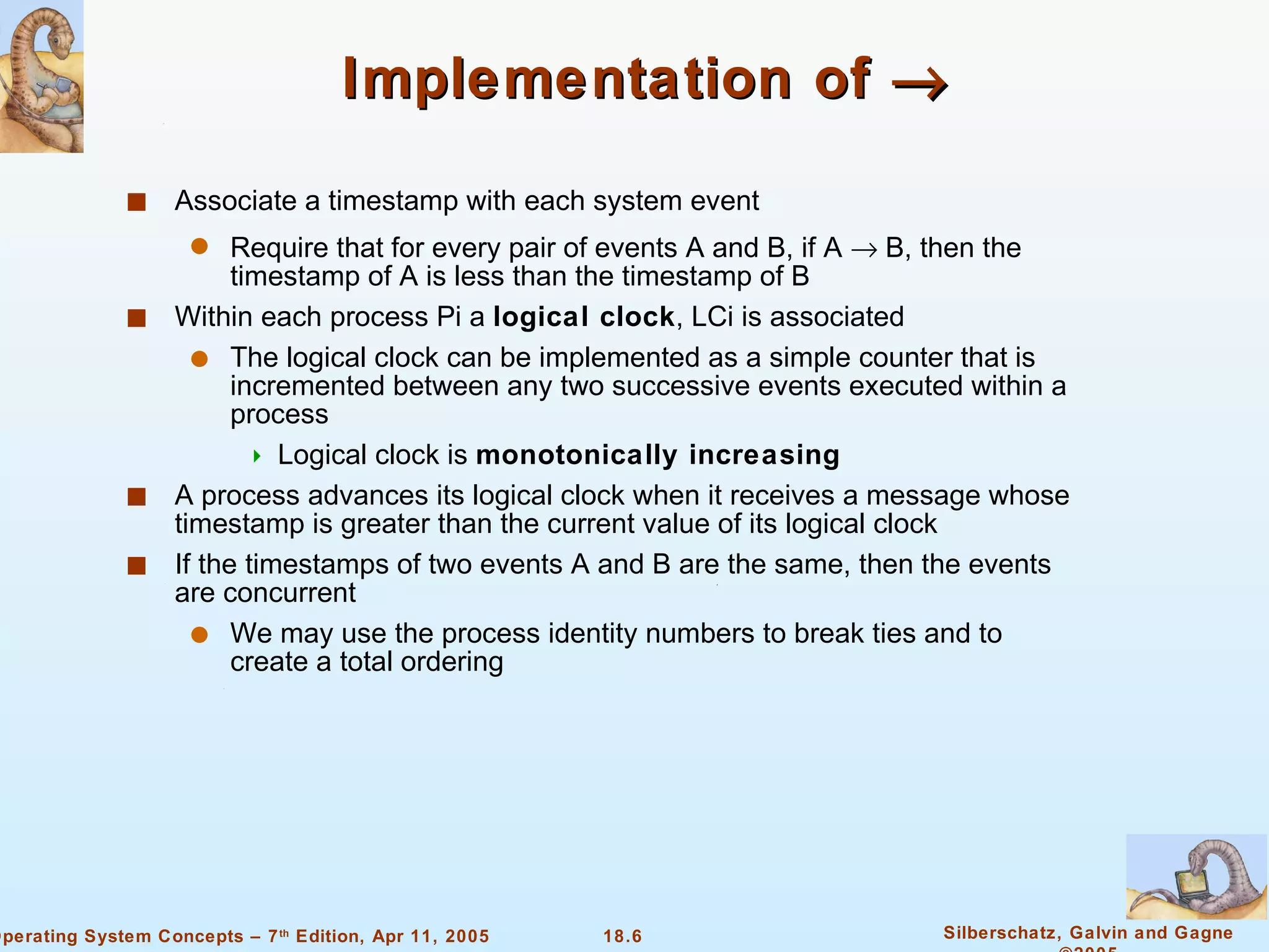 Implementation of     Associate a timestamp with each system event Require that for every pair of events A and B, if A    B, then the timestamp of A is less than the timestamp of B Within each process Pi a  logical clock , LCi is associated The logical clock can be implemented as a simple counter that is incremented between any two successive events executed within a process  Logical clock is  monotonically increasing A process advances its logical clock when it receives a message whose timestamp is greater than the current value of its logical clock If the timestamps of two events A and B are the same, then the events are concurrent We may use the process identity numbers to break ties and to create a total ordering 