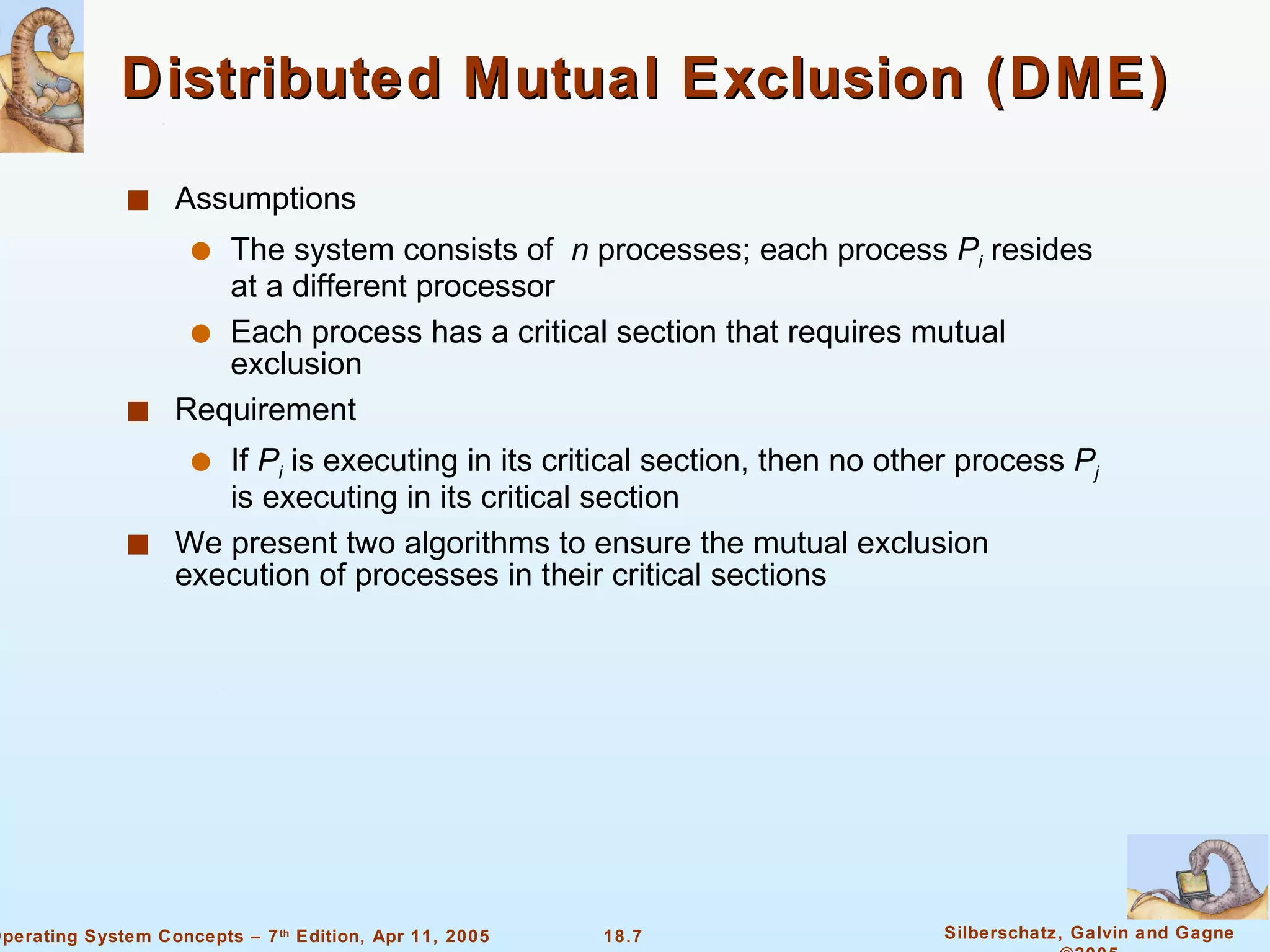 Distributed Mutual Exclusion (DME)  Assumptions The system consists of  n  processes; each process  P i   resides at a different processor Each process has a critical section that requires mutual exclusion Requirement If  P i  is executing in its critical section, then no other process  P j  is executing in its critical section We present two algorithms to ensure the mutual exclusion execution of processes in their critical sections  