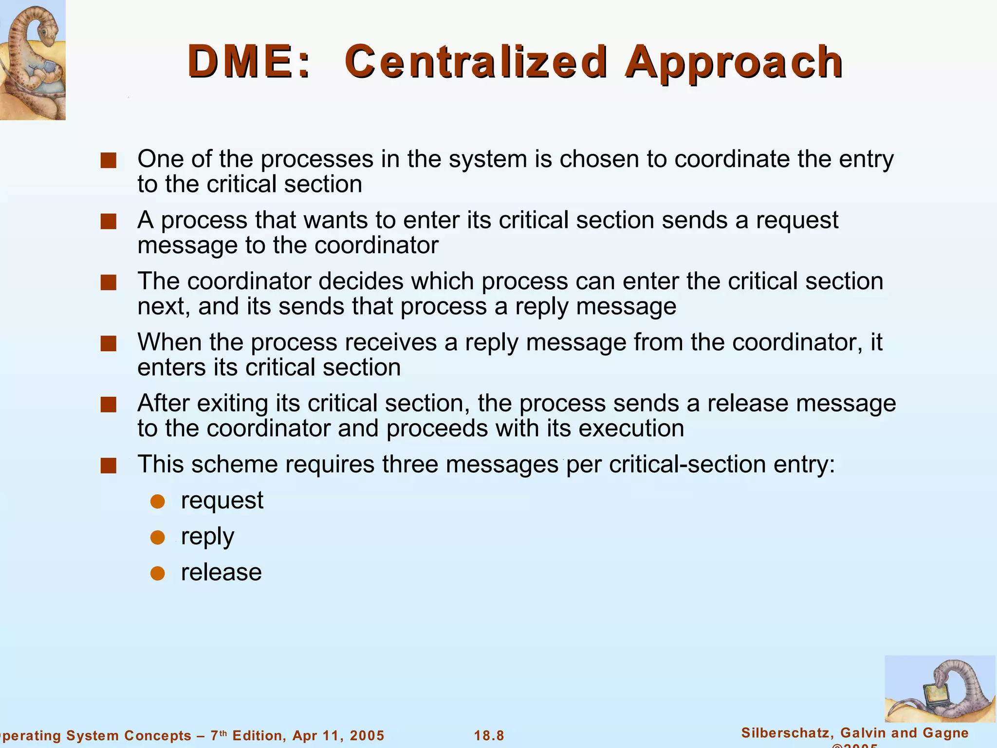 DME:  Centralized Approach One of the processes in the system is chosen to coordinate the entry to the critical section A process that wants to enter its critical section sends a request message to the coordinator The coordinator decides which process can enter the critical section next, and its sends that process a reply message When the process receives a reply message from the coordinator, it enters its critical section After exiting its critical section, the process sends a release message to the coordinator and proceeds with its execution  This scheme requires three messages per critical-section entry: request  reply release 