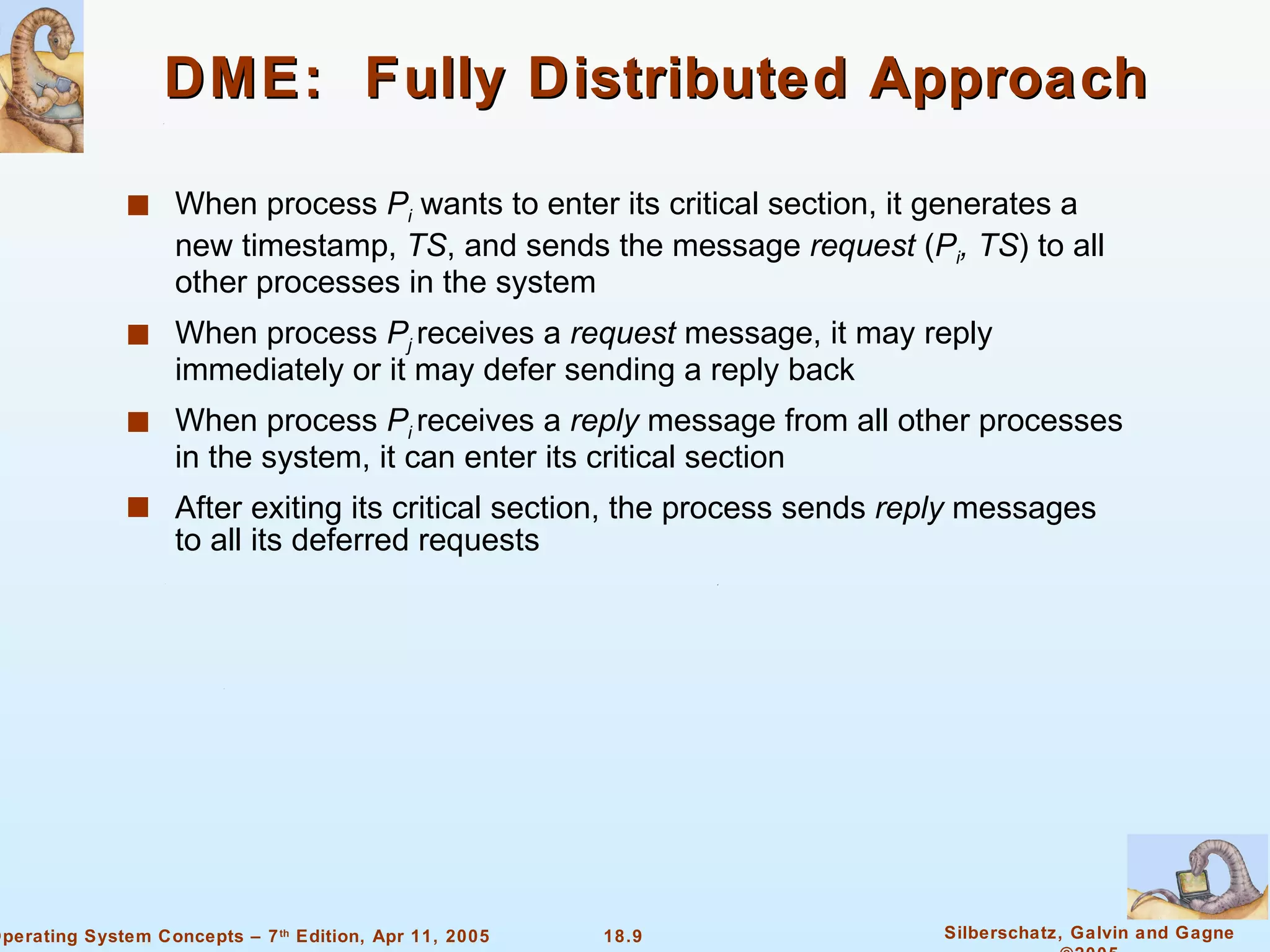DME:  Fully Distributed Approach When process  P i   wants to enter its critical section, it generates a new timestamp,  TS , and sends the message  request  ( P i , TS ) to all other processes in the system When process  P j   receives a  request  message, it may reply immediately or it may defer sending a reply back When process  P i  receives a  reply  message from all other processes in the system, it can enter its critical section After exiting its critical section, the process sends  reply  messages to all its deferred requests 