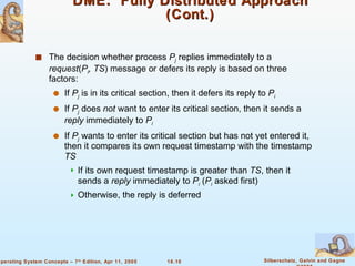 DME:  Fully Distributed Approach (Cont.) The decision whether process  P j   replies immediately to a  request ( P i , TS ) message or defers its reply is based on three factors: If  P j  is in its critical section, then it defers its reply to  P i If  P j  does  not  want to enter its critical section, then it sends a  reply  immediately to  P i If  P j  wants to enter its critical section but has not yet entered it, then it compares its own request timestamp with the timestamp  TS If its own request timestamp is greater than  TS , then it sends a  reply  immediately to  P i  ( P i   asked first) Otherwise, the reply is deferred 