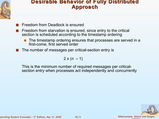 Desirable Behavior of Fully Distributed Approach Freedom from Deadlock is ensured Freedom from starvation is ensured, since entry to the critical section is scheduled according to the timestamp ordering The timestamp ordering ensures that processes are served in a first-come, first served order  The number of messages per critical-section entry is  2 x ( n   – 1) This is the minimum number of required messages per critical-section entry when processes act independently and concurrently  
