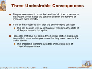 Three Undesirable Consequences The processes need to know the identity of all other processes in the system, which makes the dynamic addition and removal of processes more complex If one of the processes fails, then the entire scheme collapses This can be dealt with by continuously monitoring the state of all the processes in the system Processes that have not entered their critical section must pause frequently to assure other processes that they intend to enter the critical section This protocol is therefore suited for small, stable sets of cooperating processes 