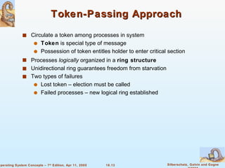 Token-Passing Approach Circulate a token among processes in system Token  is special type of message Possession of token entitles holder to enter critical section Processes  logically  organized in a  ring structure Unidirectional ring guarantees freedom from starvation Two types of failures Lost token – election must be called Failed processes – new logical ring established 