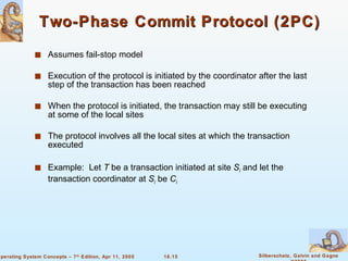 Two-Phase Commit Protocol (2PC) Assumes fail-stop model Execution of the protocol is initiated by the coordinator after the last step of the transaction has been reached When the protocol is initiated, the transaction may still be executing at some of the local sites The protocol involves all the local sites at which the transaction executed Example:  Let  T  be a transaction initiated at site  S i  and let the transaction coordinator at  S i   be  C i 