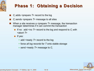 Phase 1:  Obtaining a Decision C i   adds <prepare  T > record to the log  C i  sends <prepare  T > message to all sites When a site receives a <prepare  T > message, the transaction manager determines if it can commit the transaction If no:  add <no  T > record to the log and respond to  C i  with <abort  T > If yes: add <ready  T > record to the log force  all log records  for  T  onto stable storage send <ready  T > message to  C i 
