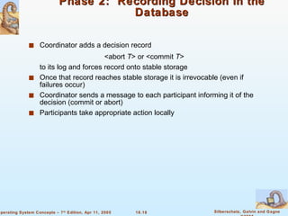 Phase 2:  Recording Decision in the Database Coordinator adds a decision record  <abort  T > or <commit  T > to its log and forces record onto stable storage Once that record reaches stable storage it is irrevocable (even if failures occur) Coordinator sends a message to each participant informing it of the decision (commit or abort) Participants take appropriate action locally 