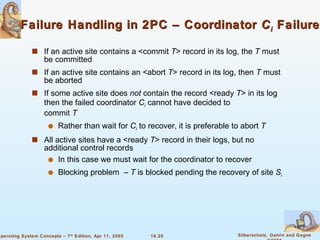 Failure Handling in 2PC – Coordinator  C i   Failure If an active site contains a <commit  T > record in its log, the  T  must be committed If an active site contains an <abort  T > record in its log, then  T  must be aborted If some active site does  not  contain the record <ready  T > in its log then the failed coordinator  C i   cannot have decided to  commit  T Rather than wait for  C i   to recover, it is preferable to abort  T All active sites have a <ready  T > record in their logs, but no additional control records In this case we must wait for the coordinator to recover Blocking problem  –  T  is blocked pending the recovery of site  S i 
