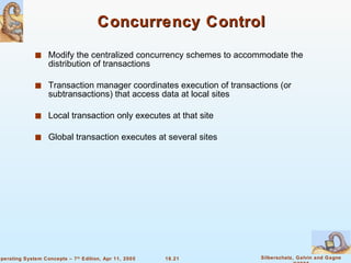 Concurrency Control Modify the centralized concurrency schemes to accommodate the distribution of transactions Transaction manager coordinates execution of transactions (or subtransactions) that access data at local sites  Local transaction only executes at that site  Global transaction executes at several sites  